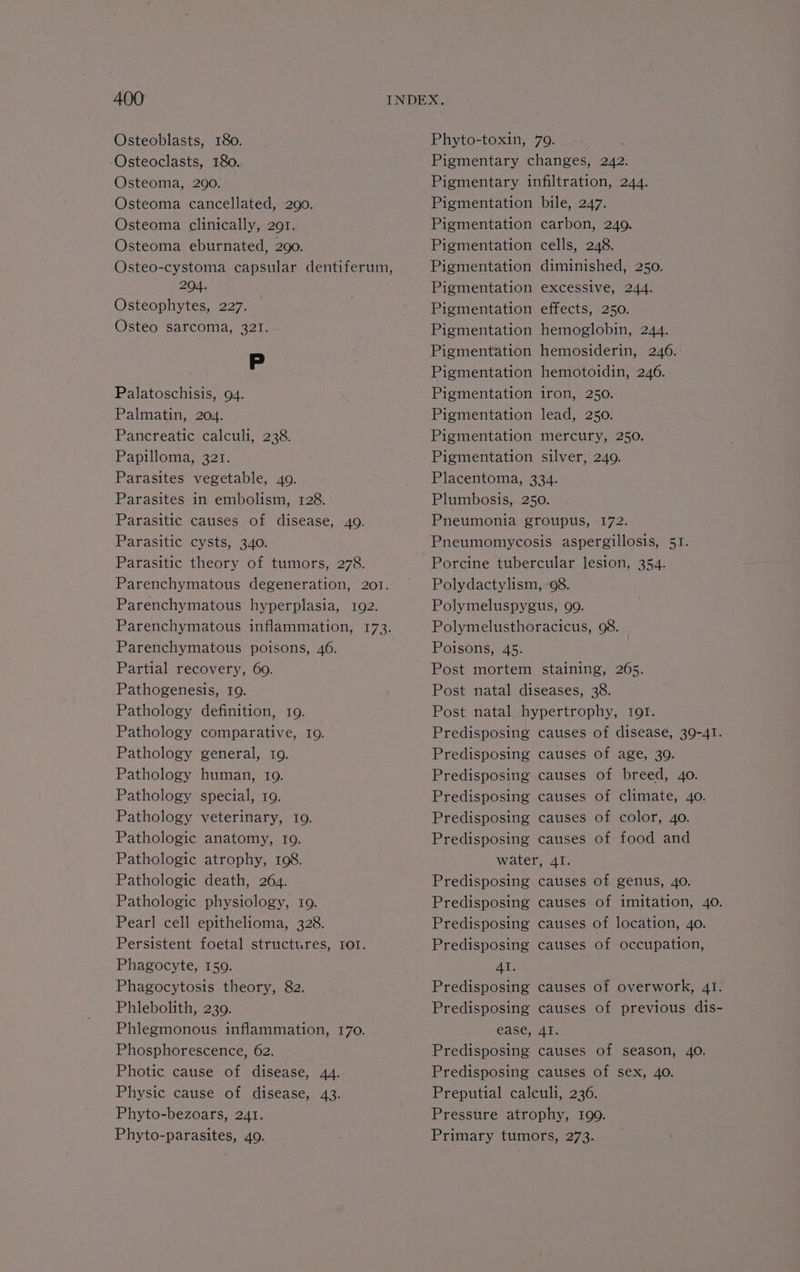 Osteoblasts, 180. -Osteoclasts, 180. Osteoma, 290. Osteoma cancellated, 290. Osteoma clinically, 291. Osteoma eburnated, 290. Osteo-cystoma capsular dentiferum, 204. Osteophytes, 227. Osteo sarcoma, 321. P Palatoschisis, 94. Palmatin, 204. Pancreatic calculi, 238. Papilloma, 321. Parasites vegetable, 4o. Parasites in embolism, 128. Parasitic causes of disease, 40. Parasitic cysts, 340. Parasitic theory of tumors, 278. Parenchymatous degeneration, 201. Parenchymatous hyperplasia, 192. Parenchymatous inflammation, 173. Parenchymatous poisons, 46. Partial recovery, 69. Pathogenesis, 19. Pathology definition, 19. Pathology comparative, 19. Pathology general, 10. Pathology human, 19. Pathology special, 10. Pathology veterinary, 109. Pathologic anatomy, fo. Pathologic atrophy, 108. Pathologic death, 264. Pathologic physiology, 19. Pearl cell epithelioma, 328. Persistent foetal structures, ror. Phagocyte, 159. Phagocytosis theory, 82. Phlebolith, 239. Phlegmonous inflammation, 170. Phosphorescence, 62. Photic cause of disease, 44. Physic cause of disease, 43. Phyto-bezoars, 241. Phyto-toxin, 79. Pigmentary changes, 242. Pigmentary infiltration, 244. Pigmentation bile, 247. Pigmentation carbon, 249. Pigmentation cells, 248. Pigmentation diminished, 250. Pigmentation excessive, 244. Pigmentation effects, 250. Pigmentation hemoglobin, 244. Pigmentation hemosiderin, 246.: Pigmentation hemotoidin, 246. Pigmentation iron, 250. Pigmentation lead, 250. Pigmentation mercury, 250. Pigmentation silver, 249. Placentoma, 334. Plumbosis, 250. Pneumonia groupus, 172. Pneumomycosis aspergillosis, 51. Porcine tubercular lesion, 354. Polydactylism, 98. Polymeluspygus, 99. Polymelusthoracicus, 98. _ Poisons, 45. Post mortem staining, 265. Post natal diseases, 38. Post natal hypertrophy, tor. Predisposing causes of age, 30. Predisposing causes of breed, 40. Predisposing causes of climate, 40. Predisposing causes of color, 40. Predisposing causes of food and water, 4I. Predisposing catises of genus, 40. Predisposing causes of location, 40. Predisposing causes of occupation, Al. Predisposing causes of overwork, 41. ease, AI. Predisposing causes of season, 40. Predisposing causes of sex, 40. Preputial calculi, 236. Pressure atrophy, 199.