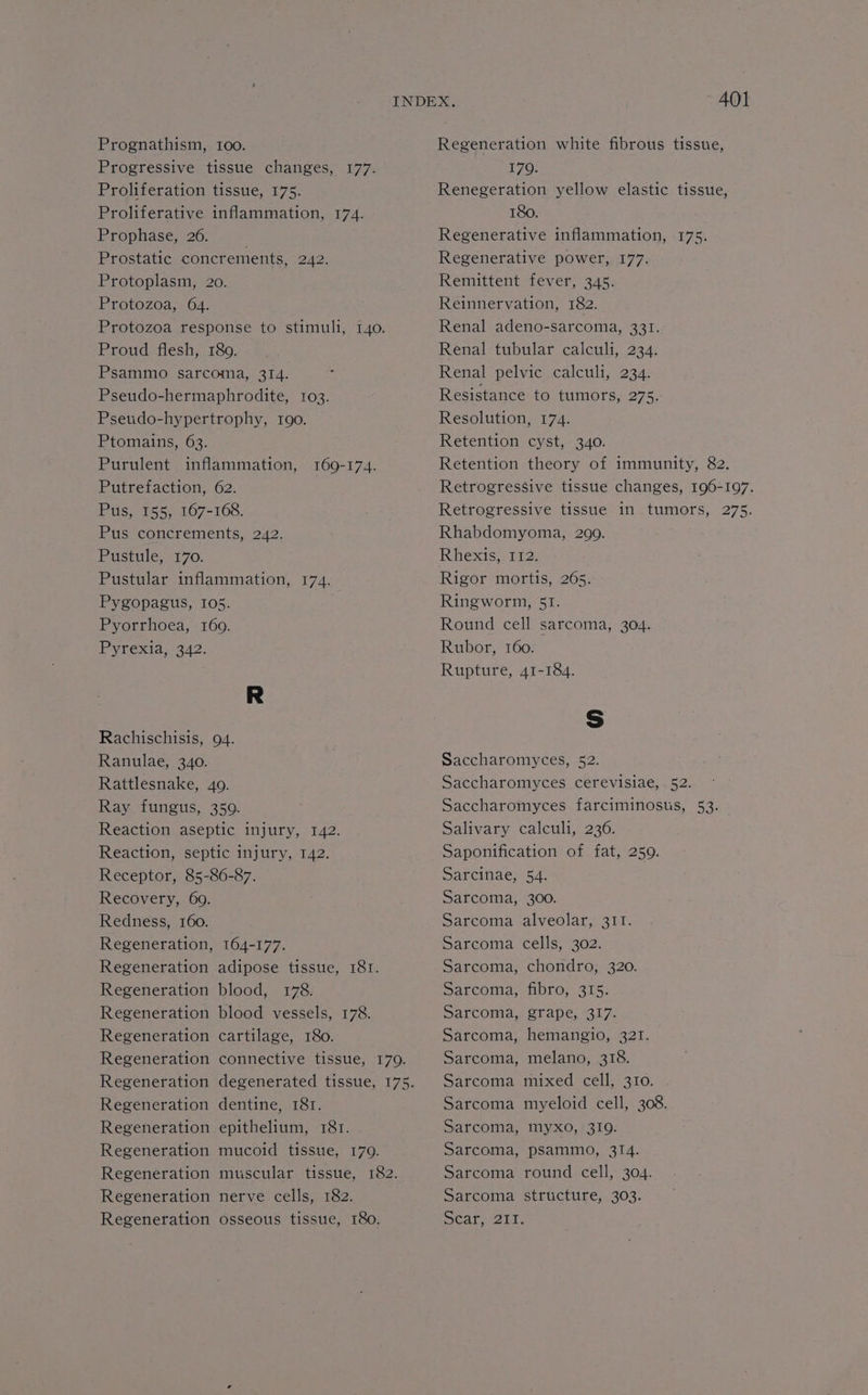 Prognathism, IOO. Prophase, 26. Protozoa, 64. Ptomains, 63. Pustule, 170. Pyrexia, 342. Ranulae, 340. Recovery, 69. Redness, 160. Regeneration Regeneration Regeneration Regeneration Regeneration Regeneration Regeneration Regeneration Regeneration Regeneration Regeneration Regeneration 164-177. adipose tissue, 18T. blood, 178. blood vessels, 178. cartilage, 180. connective tissue, 170. degenerated tissue, 175. dentine, 181. epithelium, 181. mucoid tissue, 179. muscular tissue, 182. nerve cells, 182. osseous tissue, I8o. Regeneration white fibrous tissue, 170. Renegeration yellow elastic tissue, 180. Regenerative inflammation, 175. Regenerative power, 177. Remittent fever, 345. Reinnervation, 182. Renal adeno-sarcoma, 331. Renal tubular calculi, 234. Renal pelvic calculi, 234. Resistance to tumors, 275. Resolution, 174. Retention cyst, 340. Retention theory of immunity, 82. Retrogressive tissue changes, 196-197. Retrogressive tissue in tumors, 275. Rhabdomyoma, 299. Rhexis, 112. Rigor mortis, 265. Ringworm, 51. Round cell sarcoma, 304. Rubor, 160. Rupture, 41-184. Ss Saccharomyces, 52. Saccharomyces cerevisiae, . 52. Saccharomyces farciminosus, 53. Salivary calculi, 236. Saponification of fat, 259. Sarcinae, 54. Sarcoma, 300. Sarcoma alveolar, 311. Sarcoma cells, 302. Sarcoma, chondro, 320. Sarcoma, fibro, 315. Sarcoma, grape, 317. Sarcoma, hemangio, 321. Sarcoma, melano, 318. Sarcoma mixed cell, 310. Sarcoma myeloid cell, 308. Sarcoma, myxo, 319. Sarcoma, psammo, 314. Sarcoma round cell, 304. Sarcoma structure, 303. Scatueia,