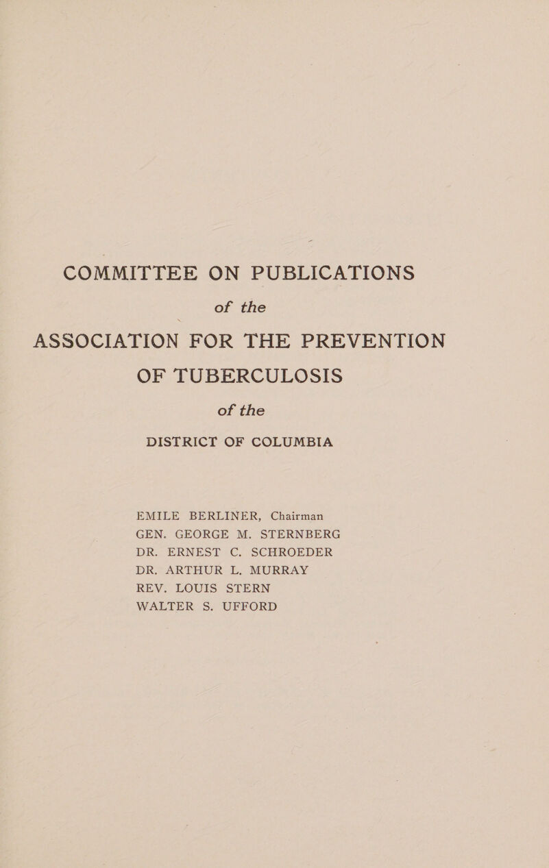 COMMITTEE ON PUBLICATIONS Of the ASSOCIATION FOR THE PREVENTION OF TUBERCULOSIS of the DISTRICT OF COLUMBIA EMILE BERLINER, Chairman GEN. GEORGE M. STERNBERG DR. ERNEST C. SCHROEDER DR. ARTHUR L. MURRAY REV. LOUIS STERN WALTER S. UFFORD