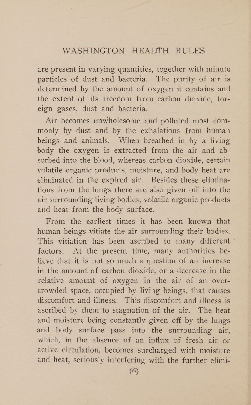 are present in varying quantities, together with minute particles of dust and bacteria. The purity of air is determined by the amount of oxygen it contains and the extent of its freedom from carbon dioxide, for- eign gases, dust and bacteria. Air becomes unwholesome and polluted most com- monly by dust and by the exhalations from human beings and animals. When breathed in by a living body the oxygen is extracted from the air and ab- sorbed into the blood, whereas carbon dioxide, certain volatile organic products, moisture, and body heat are eliminated in the expired air. Besides these elimina- tions from the lungs there are also given off into the air surrounding living bodies, volatile organic products and heat from the body surface. From the earliest times it has been known that human beings vitiate the air surrounding their bodies. This vitiation has been ascribed to many different ° factors. At the present time, many authorities be- lieve that it is not so much a question of an increase in the amount of carbon dioxide, or a decrease in the relative amount of oxygen in the air of an over- crowded space, occupied by living beings, that causes discomfort and illness. This discomfort and illness is ascribed by them to stagnation of the air. The heat and moisture being constantly given off by the lungs and body surface pass into the surrounding air, which, in the absence of an influx of fresh air or active circulation, becomes surcharged with moisture and heat, seriously interfering with the further elimi-