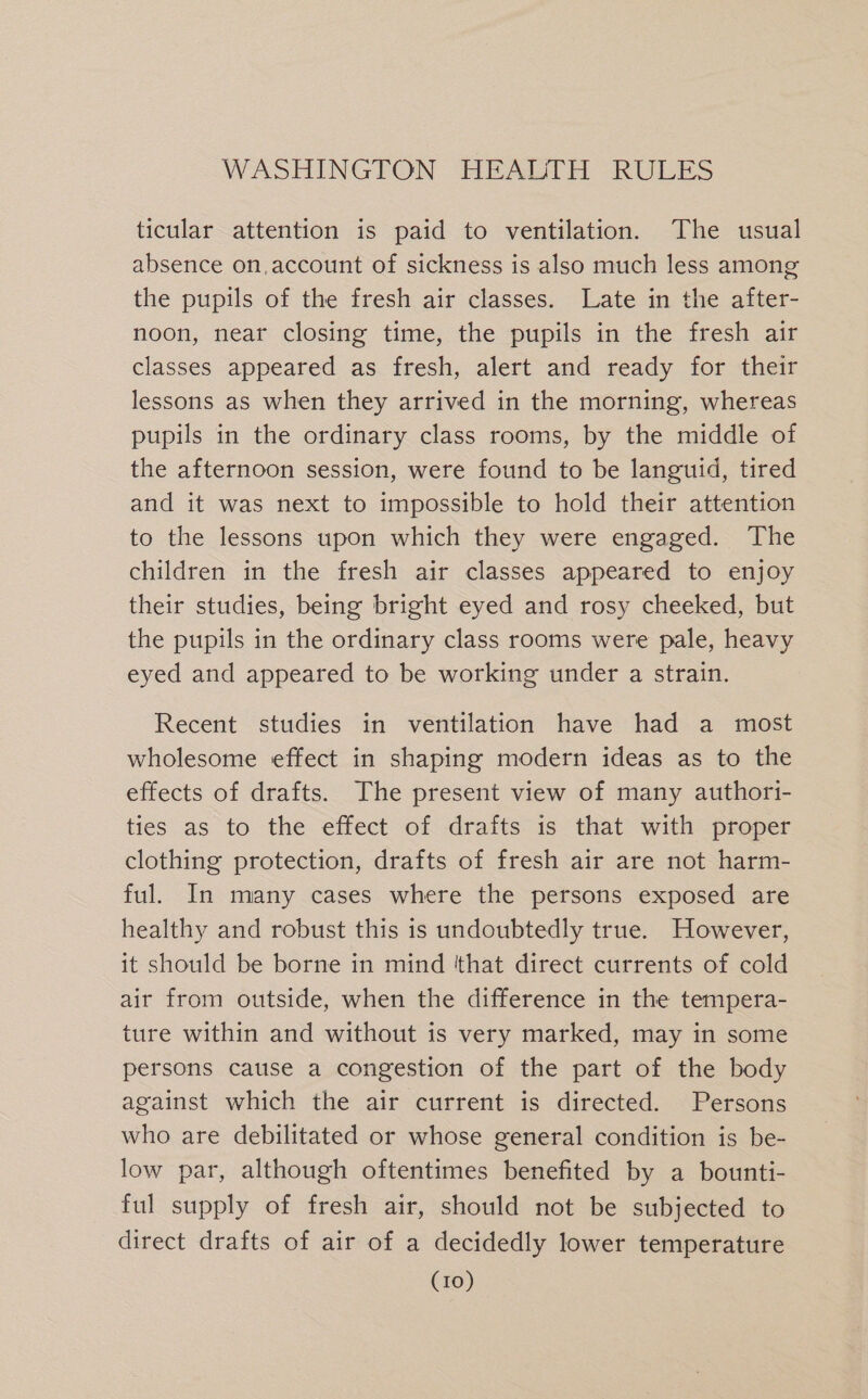 ticular attention is paid to ventilation. The usual absence on,account of sickness is also much less among the pupils of the fresh air classes. Late in the after- noon, near closing time, the pupils in the fresh air classes appeared as fresh, alert and ready for their lessons as when they arrived in the morning, whereas pupils in the ordinary class rooms, by the middle of the afternoon session, were found to be languid, tired and it was next to impossible to hold their attention to the lessons upon which they were engaged. The children in the fresh air classes appeared to enjoy their studies, being bright eyed and rosy cheeked, but the pupils in the ordinary class rooms were pale, heavy eyed and appeared to be working under a strain. Recent studies in ventilation have had a most wholesome effect in shaping modern ideas as to the effects of drafts. The present view of many authori- ties as to the effect of drafts is that with proper clothing protection, drafts of fresh air are not harm- ful. In many cases where the persons exposed are healthy and robust this is undoubtedly true. However, it should be borne in mind 'that direct currents of cold air from outside, when the difference in the tempera- ture within and without is very marked, may in some persons cause a congestion of the part of the body against which the air current is directed. Persons who are debilitated or whose general condition is be- low par, although oftentimes benefited by a bounti- ful supply of fresh air, should not be subjected to direct drafts of air of a decidedly lower temperature