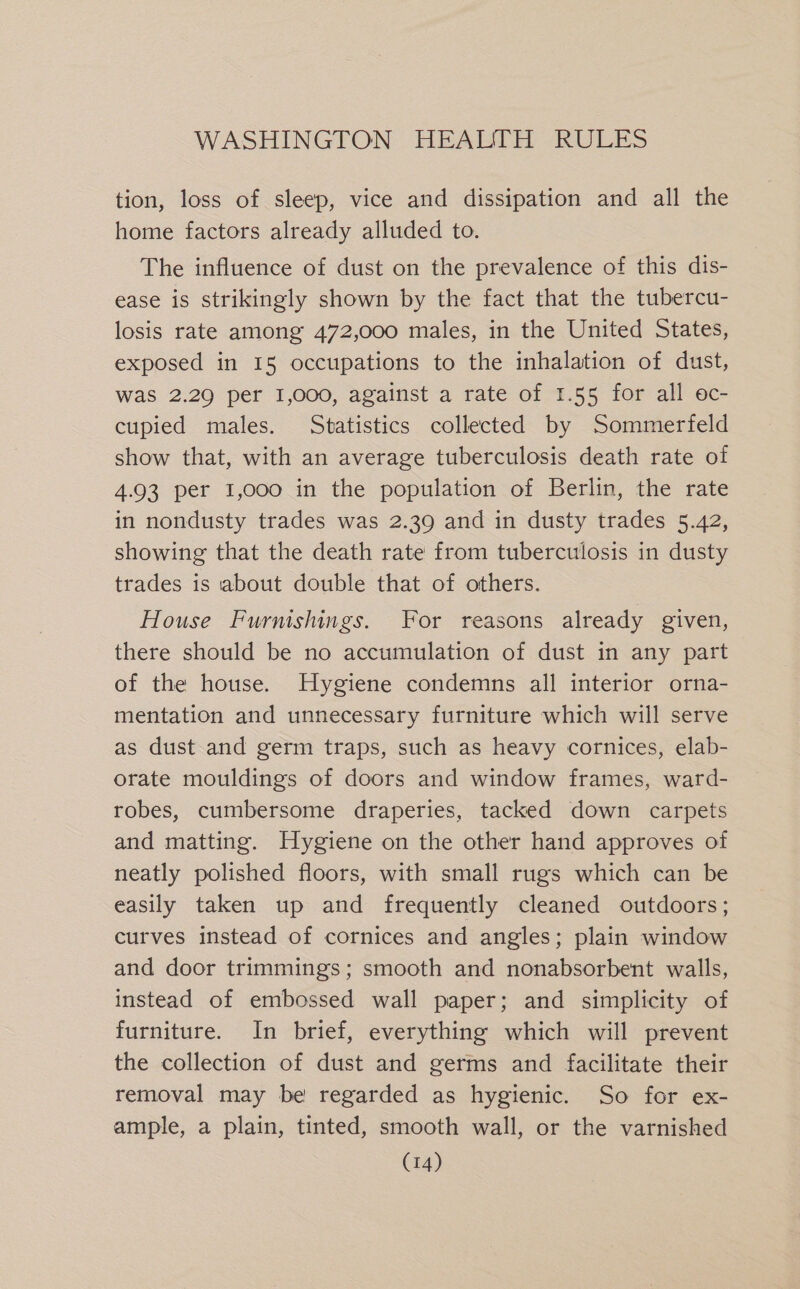 tion, loss of sleep, vice and dissipation and all the home factors already alluded to. The influence of dust on the prevalence of this dis- ease is strikingly shown by the fact that the tubercu- losis rate among 472,000 males, in the United States, exposed in 15 occupations to the inhalation of dust, was 2.29 per I,000, against a rate of 1.55 for all oc- cupied males. Statistics collected by Sommerfeld show that, with an average tuberculosis death rate of 4.93 per 1,000 in the population of Berlin, the rate in nondusty trades was 2.39 and in dusty trades 5.42, showing that the death rate from tuberculosis in dusty trades is about double that of others. House Furmshings. For reasons already given, there should be no accumulation of dust in any part of the house. Hygiene condemns all interior orna- mentation and unnecessary furniture which will serve as dust and germ traps, such as heavy cornices, elab- orate mouldings of doors and window frames, ward- robes, cumbersome draperies, tacked down carpets and matting. Hygiene on the other hand approves of neatly polished floors, with small rugs which can be easily taken up and frequently cleaned outdoors; curves instead of cornices and angles; plain window and door trimmings; smooth and nonabsorbent walls, instead of embossed wall paper; and simplicity of furniture. In brief, everything which will prevent the collection of dust and germs and facilitate their removal may be regarded as hygienic. So for ex- ample, a plain, tinted, smooth wall, or the varnished