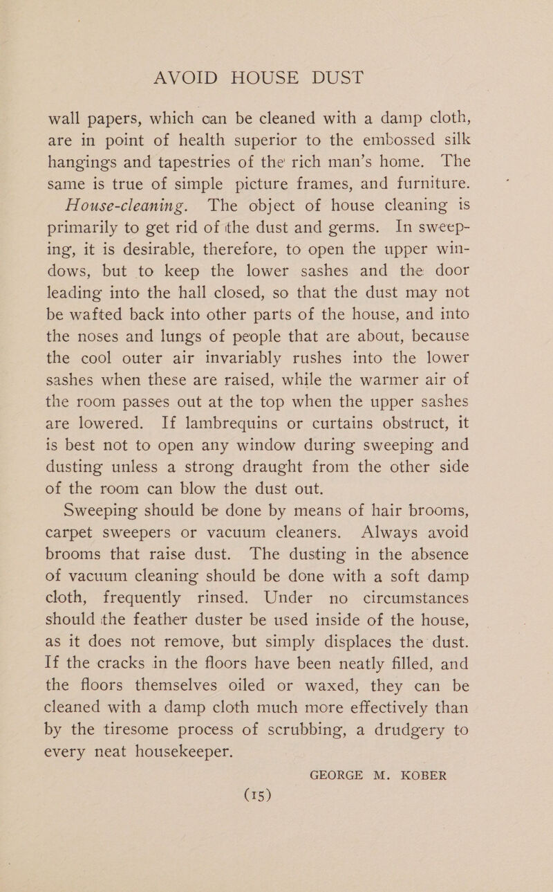 wall papers, which can be cleaned with a damp cloth, are in point of health superior to the embossed silk hangings and tapestries of the rich man’s home. ‘The same is true of simple picture frames, and furniture. House-cleaning. The object of house cleaning is primarily to get rid of the dust and germs. In sweep- ing, it is desirable, therefore, to open the upper win- dows, but to keep the lower sashes and the door leading into the hall closed, so that the dust may not be wafted back into other parts of the house, and into the noses and lungs of people that are about, because the cool outer air invariably rushes into the lower sashes when these are raised, while the warmer air of the room passes out at the top when the upper sashes are lowered. If lambrequins or curtains obstruct, it is best not to open any window during sweeping and dusting unless a strong draught from the other side of the room can blow the dust out. Sweeping should be done by means of hair brooms, carpet sweepers or vacuum cleaners. Always avoid brooms that raise dust. The dusting in the absence of vacuum cleaning should be done with a soft damp cloth, frequently rinsed. Under no circumstances should the feather duster be used inside of the house, as it does not remove, but simply displaces the dust. If the cracks in the floors have been neatly filled, and the floors themselves oiled or waxed, they can be cleaned with a damp cloth much more effectively than by the tiresome process of scrubbing, a drudgery to every neat housekeeper. GEORGE M. KOBER