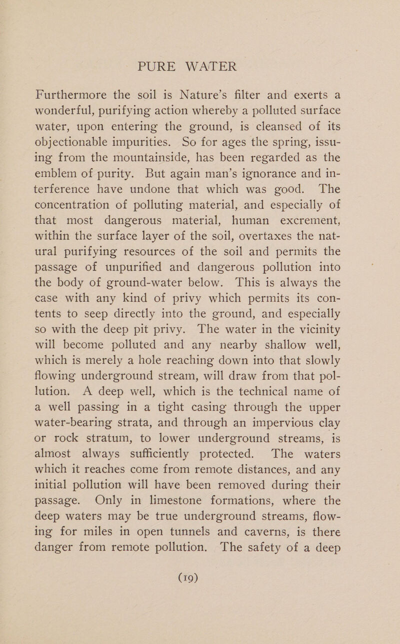 Furthermore the soil is Nature’s filter and exerts a wonderful, purifying action whereby a polluted surface water, upon entering the ground, is cleansed of its objectionable impurities. So for ages the spring, issu- ing from the mountainside, has been regarded as the emblem of purity. But again man’s ignorance and in- terference have undone that which was good. The concentration of polluting material, and especially of that most dangerous material, human excrement, within the surface layer of the soil, overtaxes the nat- ural purifying resources of the soil and permits the passage of unpurified and dangerous pollution into the body of ground-water below. This is always the case with any kind of privy which permits its con- tents to seep directly into the ground, and especially so with the deep pit privy. The water in the vicinity will become polluted and any nearby shallow well, which is merely a hole reaching down into that slowly flowing underground stream, will draw from that pol- lution. A deep well, which is the technical name of a well passing in a tight casing through the upper water-bearing strata, and through an impervious clay or rock stratum, to lower underground streams, is almost always sufficiently protected. The waters which it reaches come from remote distances, and any initial pollution will have been removed during their passage. Only in limestone formations, where the deep waters may be true underground streams, flow- ing for miles in open tunnels and caverns, is there danger from remote pollution. The safety of a deep