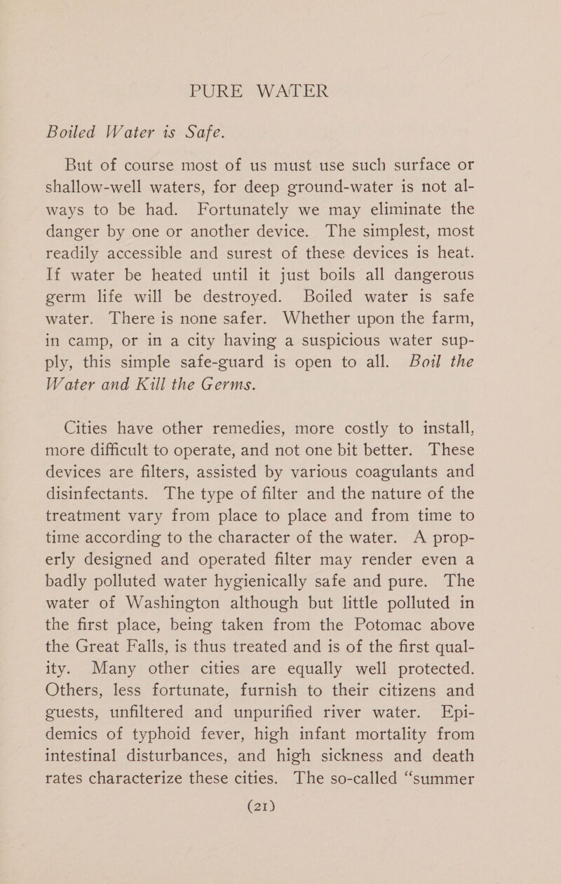 Boiled Water is Safe. But of course most of us must use such surface or shallow-well waters, for deep ground-water is not al- ways to be had. Fortunately we may eliminate the danger by one or another device. The simplest, most readily accessible and surest of these devices is heat. If water be heated until it just boils all dangerous germ life will be destroyed. Boiled water is safe water. There is none safer. Whether upon the farm, in camp, or in a city having a suspicious water sup- ply, this simple safe-guard is open to all. Boul the Water and Kill the Germs. Cities have other remedies, more costly to install, more difficult to operate, and not one bit better. These devices are filters, assisted by various coagulants and disinfectants. The type of filter and the nature of the treatment vary from place to place and from time to time according to the character of the water. A prop- erly designed and operated filter may render even a badly polluted water hygienically safe and pure. The water of Washington although but little polluted in the first place, being taken from the Potomac above the Great Falls, is thus treated and is of the first qual- ity. Many other cities are equally well protected. Others, less fortunate, furnish to their citizens and guests, unfiltered and unpurified river water. Epi- demics of typhoid fever, high infant mortality from intestinal disturbances, and high sickness and death rates characterize these cities. The so-called “summer