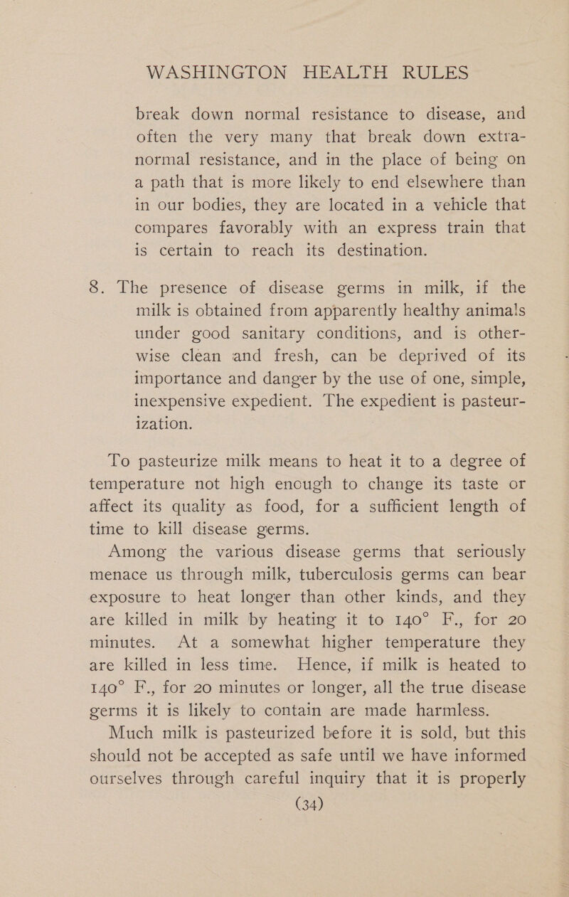 break down normal resistance to disease, and often the very many that break down extra- normal resistance, and in the place of being on a path that is more likely to end elsewhere than in our bodies, they are located in a vehicle that compares favorably with an express train that is certain to reach its destination. 8. The presence of disease germs in milk, if the milk is obtained from apparently healthy animals under good sanitary conditions, and is other- wise clean and fresh, can be deprived of its importance and danger by the use of one, simple, inexpensive expedient. The expedient is pasteur- ization. To pasteurize milk means to heat it to a degree of temperature not high enough to change its taste or affect its quality as food, for a sufficient length of time to kill disease germs. Among the various disease germs that seriously menace us through milk, tuberculosis germs can bear exposure to heat longer than other kinds, and they are: killed in milk by heatme uit to.140°..F.,.for 20 minutes. At a somewhat higher temperature they are killed in less time. Hence, if milk is heated to 140° F., for 20 minutes or longer, all the true disease germs it is likely to contain are made harmless. Much milk is pasteurized before it is sold, but this should not be accepted as safe until we have informed ourselves through careful inquiry that it is properly