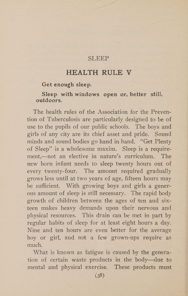 HEALTH RULE V Get enough sleep. Sleep with windows open or, better still, outdoors. The health rules of the Association for the Preven- tion of Tuberculosis are particularly designed to be of use to the pupils of our public schools. The boys and girls of any city are its chief asset and pride. Sound minds and sound bodies go hand in hand. “Get Plenty of Sleep” is a wholesome maxim. Sleep is a require- ment,—not an elective in nature’s curriculum. The new born infant needs to sleep twenty hours out of every twenty-four. The amount required gradually erows less until at two years of age, fifteen hours may be sufficient. With growing boys and girls a gener- ous amount of sleep is still necessary. The rapid body growth of children between the ages of ten and six- teen makes heavy demands upon their nervous and physical resources. This drain can be met in part by regular habits of sleep for at least eight hours a day. Nine and ten hours are even better for the average boy or girl, and not a few grown-ups require as much. What is known as fatigue is caused by the genera- tion of certain waste products in the body—due to mental and physical exercise. These products must