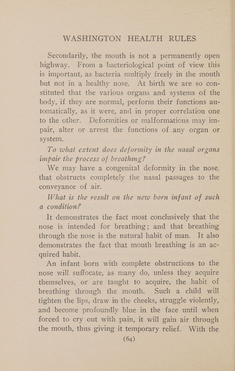 Secondarily, the mouth is not a permanently open highway. From a bacteriological point of view this is important, as bacteria multiply freely in the mouth but not in a healthy nose. At birth we are so con- stituted that the various organs and systems of the body, if they are normal, perform their functions au- tomatically, as it were, and in proper correlation one to the other. Deformities or malformations may im- pair, alter or arrest the functions of any organ or system. To what extent does deformity in the nasal organs impaw the process of breathing? We may have a congenital deformity in the nose, that obstructs completely the nasal passages to the conveyance of air. What is the result on the new born mfant of such a condition? It demonstrates the fact most conclusively that the nose is intended for breathing; and that breathing through the nose is the natural habit of man. It also demonstrates the fact that mouth breathing is an ac- quired habit. An infant born with complete obstructions to the nose will suffocate, as many do, unless they acquire themselves, or are taught to acquire, the habit of breathing through the mouth. Such a child will tighten the lips, draw in the cheeks, struggle violently, and become profoundly blue in the face until when forced to cry out with pain, it will gain air through the mouth, thus giving it temporary relief. With the