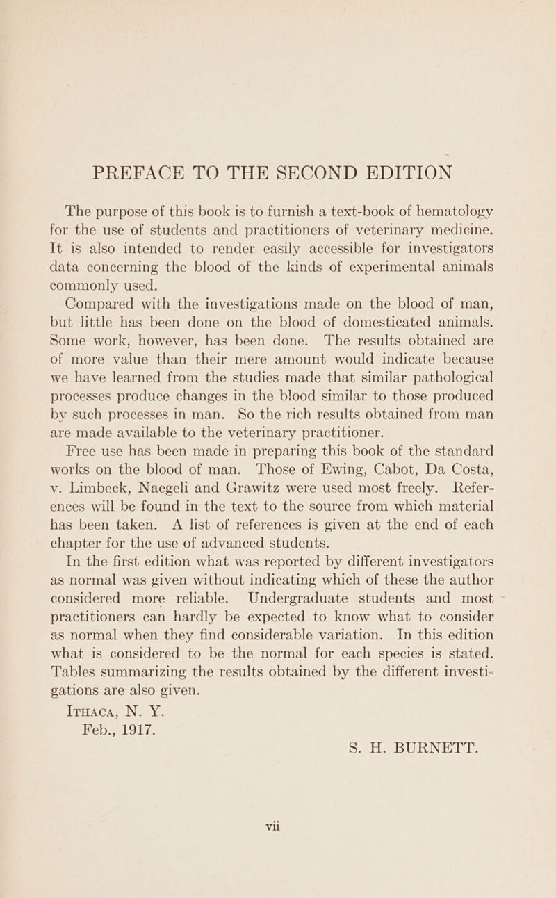 PREFACE TO THE SECOND EDITION The purpose of this book is to furnish a text-book of hematology for the use of students and practitioners of veterinary medicine. It is also intended to render easily accessible for investigators data concerning the blood of the kinds of experimental animals commonly used. Compared with the investigations made on the blood of man, but little has been done on the blood of domesticated animals. Some work, however, has been done. The results obtained are of more value than their mere amount would indicate because we have learned from the studies made that similar pathological processes produce changes in the blood similar to those produced by such processes in man. So the rich results obtained from man are made available to the veterinary practitioner. Free use has been made in preparing this book of the standard works on the blood of man. Those of Ewing, Cabot, Da Costa, v. Limbeck, Naegeli and Grawitz were used most freely. Refer- ences will be found in the text to the source from which material has been taken. A list of references is given at the end of each chapter for the use of advanced students. In the first edition what was reported by different investigators as normal was given without indicating which of these the author considered more reliable. Undergraduate students and most — practitioners can hardly be expected to know what to consider as normal when they find considerable variation. In this edition what is considered to be the normal for each species is stated. Tables summarizing the results obtained by the different investi- gations are also given. ITHACAR ING SY. Feb., 1917. Sa He BURINE AME: