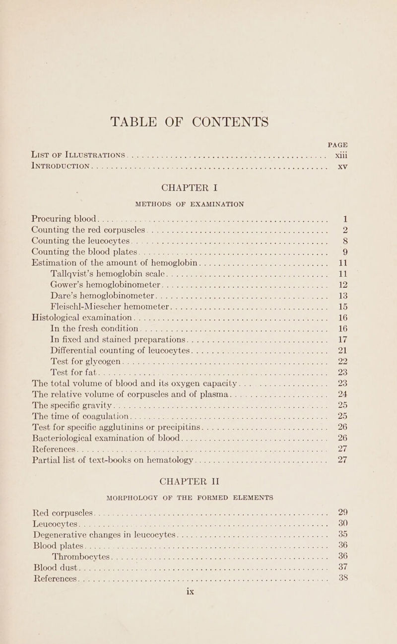 TABLE OF CONTENTS PAGE PISTIORSLELUGT RATIONS cucu tinged ect Aare RRR ee ers Here es, Sree tn Xill EN TROD UCT LG Nmtem vem tara ear fyic eae te memeneee Bree, bmn: SU tae Pert oN 0 en co xj CHAPTER I METHODS OF EXAMINATION PerOGUIIN £4 OOUP erty feta eae er he are Ried eae ys Se pets i| POUT EIN est Nemec, COrPUSt ES see amngah Clap ae ne hye nee toler teed, 2 PGUTIEIN PS SOHEMCUCOCY LOS me meine ie Eat enters en tee wari eye aid Sane 8 Count ge nob lood Mp lalesewsaae tm eeews Mee oe pale es ome Oa er ck en ee 9 Hstimation of the amount of hemoglobin... 22... 4.22. .2 40. sees 11 Mallovisixesiermor Oobinssca] cere sae anaes ten anna en 11 Coverms:temog lObMOMetera-tet ss Sane oe ae ee ae ae 12 Dares hemoclobinometers- witey a nee ae eee ey tay te See pets: Hictseniavirescherbemomelehare. ea nuance. entre ee Pee eee 1% Histological re xa ila tlOU: eee eters Se Ph poet See grace at, eee es 16 Prigthexiresh Condition ser eee keen ey eh te cain Sek Mu tne 16 igi xedealaistai nes prepara ionic a. mete. aerate acer imeen irr ale weet, ilve Witlerentialkecountim?.o! leucocytes ue tee eee ee 7A| cLestricie? ly COCCI = erie asin ee a ee eee nr ev Sh, meee eee 22 FREStPEOT 1 3 ee uare mene, akc ie ee ae toes see ar omic oa I ek TS ered 23 Mhetots volume. of blood-and its oxy genscapacily 2) same: 4 oes 23 The relative volume of corpuscles and of plasma..................... 24 Sees DOCILICE OT AV LUN 6 oN cred at tenet Pp eee ne ay Be Mees nly G8 25 PR eatIING OmCOAMUAtION mw traetcey: cae tema are een ee 1 3 Or le itiian Pre aio 25 Mes fOrspechice.CULDINS Ol Preclpillnsare a2) ene 4. Seek. 2 ae eee 26 bc uerio logic ue xalMina tion: Of) DOO amet eee een te oe at 26 COLE LET COs eta eens cr in eae ney een Rar ot BEA As, Seba, LORE Steam ove 20 area alistomiext-DO0OKs ONENCI ALOlOD yar metas wt eee eee eee ee 27 CHAPTER II MORPHOLOGY OF THE FORMED ELEMENTS FLECECOEDUSCICS Are MRee ey nye e ae Peta ee nes Coe Ear Grek, Seatac 29 TEU COCYLCORE R Ren yee tan eee ecans Oe gee eae Me ect Ren Soe A cae ch) eb na ears 30 WWereuerdiivie Ghalges, Ill L6UCOGY UGS amen am emer: arts retr a cle pg res 35 BQ OUS AL Ce mnmmE ai eee A te A otse Pines Jost ee as CR Eon b/s) Sus Chane 36 SATOMI DOC VLCC MEM et ee et a ar Aa hes SE Oe leek. 36 Bi bevarsl galwrcte om a1) et Pe en eS Re aan LE oe ne 37