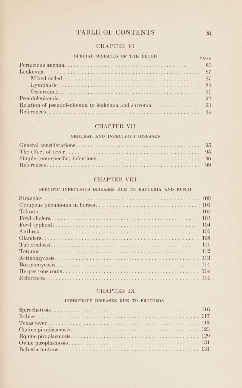 CHAPTER VI SPECIAL DISEASES OF THE BLOOD PACH erPiclOUs, ALCIUA Te Gerda nent ales A uent er OT orn, wean Gowen Fake SM Bw Ak, 85 USVI. Sts, sch ly Geaoe ee aren en a Rar bs AOR as Oe EE na 87 Wixedtcelled Semmmcnnwt oct. s per aty Wu eet eye ee ees thy el eld a 87 Ley DNA CeMmeene, he arr apenas or reins. | CenrE enee ve wacnet ores Gel, . 89 WECUIT CNC Onmme arc NM ones Ca ters hull PAE, Sens eE re wierd are 9] Pec le U Gril Lc gene erase ic CM Miter eas clas eye me enter a AUER earn ty net NLA Ne 92 Relation of pseudoleukemia to leukemia and sarcoma................. 93 EV OLOL CTI GO ie teres aL yO Pe tEeH aes PI ae reise PARTE Ta ta, eats Re 94 CHAPTER VII GENERAL AND INFECTIOUS DISEASES EDEFAWCONSICELALIONS Se 1 niet ae mr ee eats ae ta eit tn tee ace ene 95 aliege lect ots ev Cliees ma cee ke a ee a int pis Onan cdc Dole Wig we een rata 95 Sit Glew NON-sSpeclic)sniGclliONns..q mama we) ete Cam gees ne 96 EUCLELENCOSHMe Sate Ohi, ein. Riad, Ge MeN Le: Nek x Tues awe Ny, aE 99 CHAPTER VIII SPECIFIC INFECTIOUS DISEASES DUE TO BACTERIA AND FUNGI MSE Vd FES ae pac) i OR rer 20 ee, aN Pi 0 SE RAO ee A ST rt BPO it 100 PWEGCUBOUSLOUeU NOR a ne DOLSGS ames sae ge meron serie. eer eee ae 101 WRENECSST Es 8 ah CRA oe MYT Sa Te nei pee ant beeen re, AUR A ae 102 Ov WelOler eae te strane eee he, sey Pn aN hth ere eos ea eat No a 103 VOW lab NOI steak Feenstra rey tae GPs hi eS Aon ete .. 104 EXE B LLY Som are Merten eee PEN ee REL t ee ca Ne Mads fey dion c asee als eee 105 hGH GLO [SNE es Go Unie a ore RR le Del ot ee oR ee Na ACO a in ae 108 SUDO RGU LOS Semple eatin smn Center aaah aM Pome oh ae Loteg neve Adu e MG tCEN AT Stent Nel 111 TCU S 8 ee arm PERS Led x ERE I ere Pct ng aaa AI irene a 112 BSC HINOUNY, COLA mame tele vate: head Re sarec, te vy, WM A iat A a cabo eG i pee 113 DOLE ORLY CODIS ur etn tate t elas ene res Cate eos Oe ae Nene nhac® Wane We leneler ly Wee 114 PLCT DC SRLON SULA D Sarna ean ir wee ee eed arth en eet Sia Men ett eas tee ta, SEA 114 RVELCLON COS Mme re a ulin eet MON eek 8,3 Maden wre ON Raheh ts AL eRe Ie, SAU Sd hee 114 CHAPTER IX INFECTIOUS DISEASES DUE TO PROTOZOA SDITOCTGLOSIS HEE R GoM Sarre gerald ot Mees Chee eme « Hear taee nn Meee muonren. aoe 116 LE 2) 1c aa Et ae eR TON ARAL ee at RTA a Neuen goo wa. on Bae a ca LLG SE TAS LCV Cl eae ed ace te rahe Mea NOR ew Os Rey of ce SRI te ad Ssea ih. ao, Seantgie 118 Canine piroplasmosis........ Re RD gen ee oder tee oR tenet gee a Oh 123 LLG EWVN ECS) JIN) ES ANOSICL, SCRA ey eR, 2 rks a aR yew RD COUR eg a sere 129 TAH ILODLASTIOSIS eet eee rt tas or ait aen ect en ica esis) &amp; rewire P are aaeeee 131 | BYs | AYE» AURDE §4 Ga ee ee ey Ore het oe ae eecair re Cn ere Oa Da 131