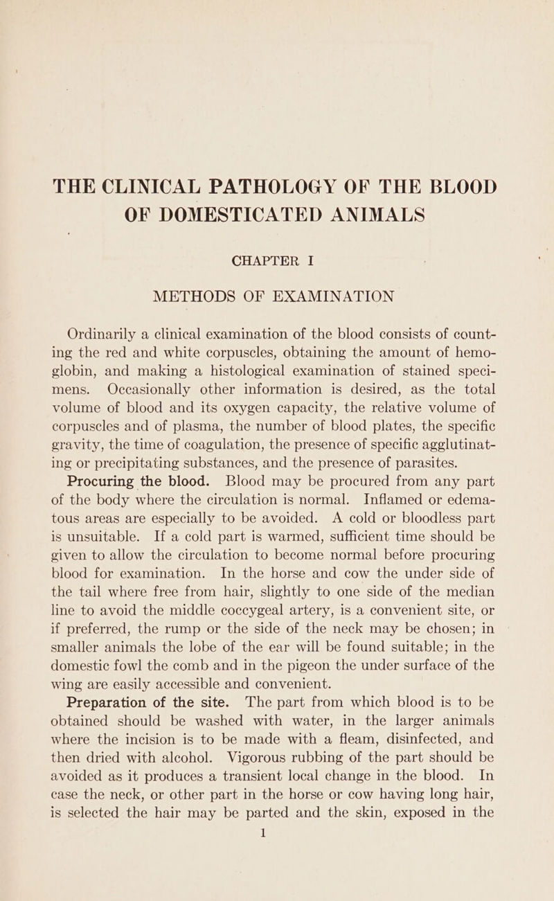 THE CLINICAL PATHOLOGY OF THE BLOOD OF DOMESTICATED ANIMALS CHAPTER I METHODS OF EXAMINATION Ordinarily a clinical examination of the blood consists of count- ing the red and white corpuscles, obtaining the amount of hemo- globin, and making a histological examination of stained speci- mens. Occasionally other information is desired, as the total volume of blood and its oxygen capacity, the relative volume of corpuscles and of plasma, the number of blood plates, the specific gravity, the time of coagulation, the presence of specific agglutinat- ing or precipitating substances, and the presence of parasites. Procuring the blood. Blood may be procured from any part of the body where the circulation is normal. Inflamed or edema- tous areas are especially to be avoided. A cold or bloodless part is unsuitable. If a cold part is warmed, sufficient time should be given to allow the circulation to become normal before procuring blood for examination. In the horse and cow the under side of the tail where free from hair, slightly to one side of the median line to avoid the middle coccygeal artery, is a convenient site, or if preferred, the rump or the side of the neck may be chosen; in smaller animals the lobe of the ear will be found suitable; in the domestic fowl the comb and in the pigeon the under surface of the wing are easily accessible and convenient. Preparation of the site. The part from which blood is to be obtained should be washed with water, in the larger animals where the incision is to be made with a fleam, disinfected, and then dried with alcohol. Vigorous rubbing of the part should be avoided as it produces a transient local change in the blood. In case the neck, or other part in the horse or cow having long hair, is selected the hair may be parted and the skin, exposed in the