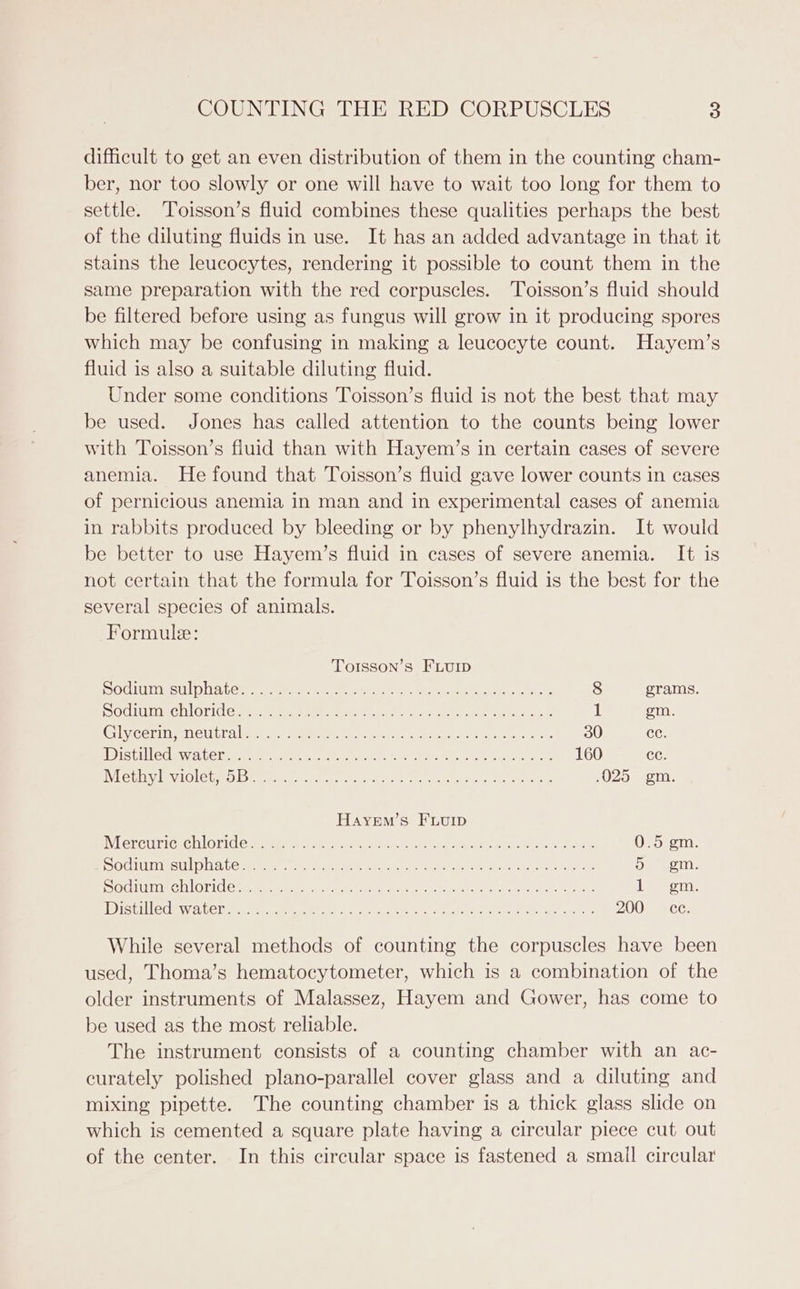 difficult to get an even distribution of them in the counting cham- ber, nor too slowly or one will have to wait too long for them to settle. Toisson’s fluid combines these qualities perhaps the best of the diluting fluids in use. It has an added advantage in that it stains the leucocytes, rendering it possible to count them in the same preparation with the red corpuscles. Toisson’s fluid should be filtered before using as fungus will grow in it producing spores which may be confusing in making a leucocyte count. Hayem’s fluid is also a suitable diluting fluid. Under some conditions Toisson’s fluid is not the best that may be used. Jones has called attention to the counts being lower with Toisson’s fluid than with Hayem’s in certain cases of severe anemia. He found that Toisson’s fluid gave lower counts in cases of pernicious anemia in man and in experimental cases of anemia in rabbits produced by bleeding or by phenylhydrazin. It would be better to use Hayem’s fluid in cases of severe anemia. It is not certain that the formula for Toisson’s fluid is the best for the several species of animals. Formule: Torsson’s FLurp SSOCLIULEIE SUL) Le) Le Mer aerate seme eas Rea Pee ae 8 grams. SOCTUIIIECHI Grice mree riers ie. 2s feet otek aha a Meee ee 1 em. Glycermianeutra eps Sane en oa ere ey eee 30 CG: istiledewatetete: caters cee vet ne hi ak LOU) CC; WhethiVlENIOle OO. te eet cee et he LA ce Cowen Serene .025 gm. HayeEm’s FLuIp Wercuricue MlOTile meen te eee ren nine en ee ae ee ee (Ua) Gainey, Me SOCIIELLIISSULL Dla LCs oe it ge phar heen fe aah ae Rokr estn aie 5 gm. SOULS HLOTI AC meen ecren ceed etn his keen ee Aen ets, one eet. Wistiledewateneertes cee) pores chee eee eee es aera a tL cules 200) Xce: While several methods of counting the corpuscles have been used, Thoma’s hematocytometer, which is a combination of the older instruments of Malassez, Hayem and Gower, has come to be used as the most reliable. The instrument consists of a counting chamber with an ac- curately polished plano-parallel cover glass and a diluting and mixing pipette. The counting chamber is a thick glass slide on which is cemented a square plate having a circular piece cut out of the center. In this circular space is fastened a smail circular