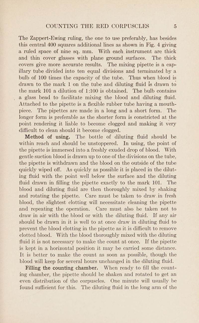 The Zappert-Ewing ruling, the one to use preferably, has besides this central 400 squares additional lines as shown in Fig. 4 giving a ruled space of nine sq. mm. With each instrument are thick and thin cover glasses with plane ground surfaces. The thick covers give more accurate results. The mixing pipette is a cap- illary tube divided into ten equal divisions and terminated by a bulb of 100 times the capacity of the tube. Thus when blood is drawn to the mark 1 on the tube and diluting fluid is drawn to the mark 101 a dilution of 1:100 is obtained. The bulb contains a glass bead to facilitate mixing the blood and diluting fluid. Attached to the pipette is a flexible rubber tube having a mouth- piece. The pipettes are made in a long and a short form. The longer form is preferable as the shorter form is constricted at the point rendering it liable to become clogged and making it very difficult to clean should it become clogged. Method of using. The bottle of diluting fluid should be within reach and should be unstoppered. In using, the point of the pipette is immersed into a freshly exuded drop of blood. With gentle suction blood is drawn up to one of the divisions on the tube, the pipette is withdrawn and the blood on the outside of the tube quickly wiped off. As quickly as possible it is placed in the dilut- ing fluid with the point well below the surface and the diluting fluid drawn in filling the pipette exactly to the mark 101. The blood and diluting fluid are then thoroughly mixed by shaking and rotating the pipette. Care must be taken to draw. in fresh blood, the slightest clotting will necessitate cleaning the pipette and repeating the operation. Care must also be taken not to draw in air with the blood or with the diluting fluid. If any air should be drawn in it is well to at once draw in diluting fluid to prevent the blood clotting in the pipette as it is difficult to remove clotted blood. With the blood thoroughly mixed with the diluting fluid it is not necessary to make the count at once. If the pipette is kept in a horizontal position it may be carried some distance. It is better to make the count as soon as possible, though the blood will keep for several hours unchanged in the diluting fluid. Filling the counting chamber. When ready to fill the count- ing chamber, the pipette should be shaken and rotated to get an even distribution of the corpuscles. One minute will usually be found sufficient for this. The diluting fluid in the long arm of the