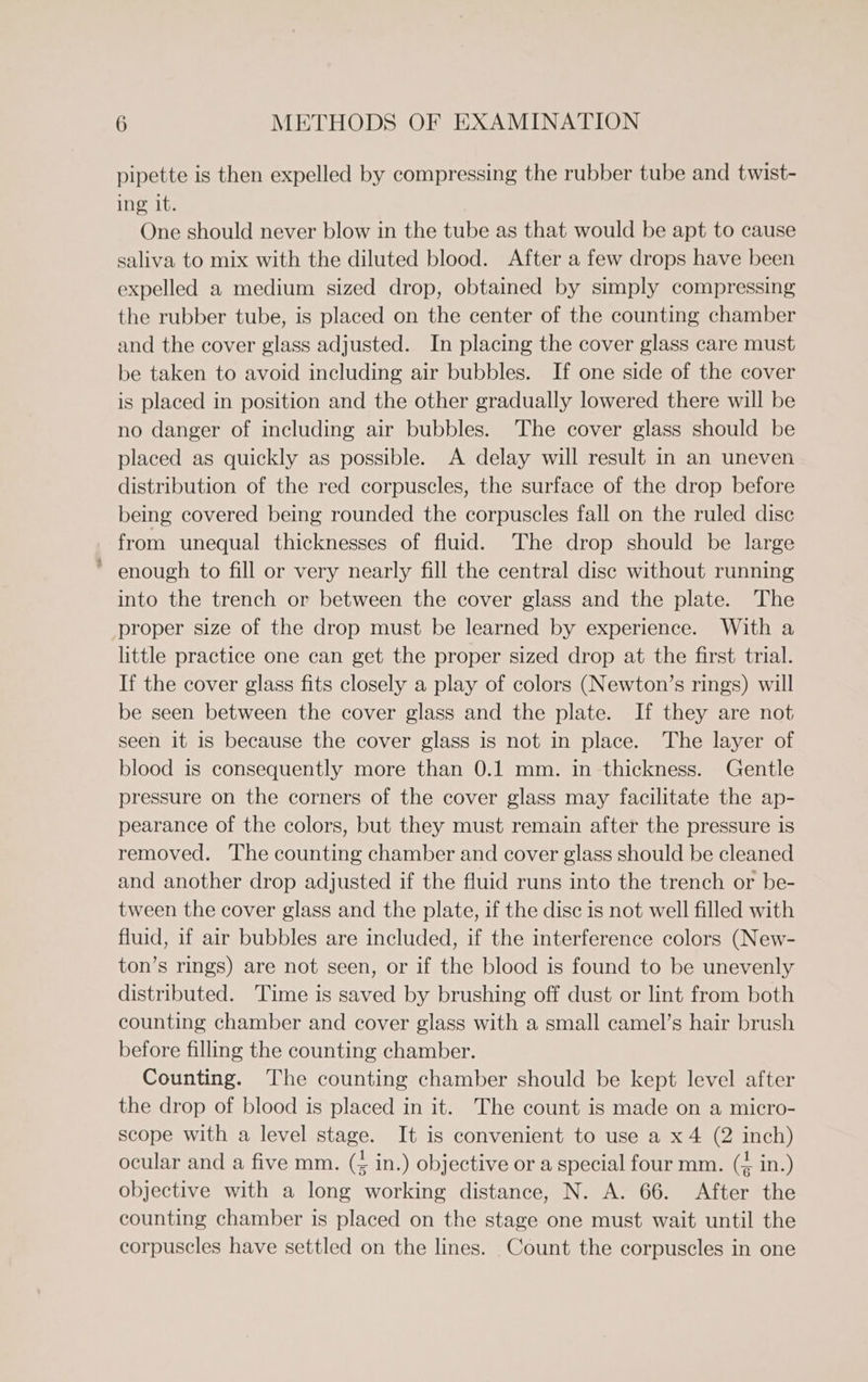 pipette is then expelled by compressing the rubber tube and twist- ing it. One should never blow in the tube as that would be apt to cause saliva to mix with the diluted blood. After a few drops have been expelled a medium sized drop, obtained by simply compressing the rubber tube, is placed on the center of the counting chamber and the cover glass adjusted. In placing the cover glass care must be taken to avoid including air bubbles. If one side of the cover is placed in position and the other gradually lowered there will be no danger of including air bubbles. The cover glass should be placed as quickly as possible. A delay will result in an uneven distribution of the red corpuscles, the surface of the drop before being covered being rounded the corpuscles fall on the ruled disc from unequal thicknesses of fluid. The drop should be large * enough to fill or very nearly fill the central disc without running into the trench or between the cover glass and the plate. The proper size of the drop must be learned by experience. With a little practice one can get the proper sized drop at the first trial. If the cover glass fits closely a play of colors (Newton’s rings) will be seen between the cover glass and the plate. If they are not seen it is because the cover glass is not in place. The layer of blood is consequently more than 0.1 mm. in thickness. Gentle pressure on the corners of the cover glass may facilitate the ap- pearance of the colors, but they must remain after the pressure is removed. The counting chamber and cover glass should be cleaned and another drop adjusted if the fluid runs into the trench or be- tween the cover glass and the plate, if the disc is not well filled with fluid, if air bubbles are included, if the interference colors (New- ton’s rings) are not seen, or if the blood is found to be unevenly distributed. Time is saved by brushing off dust or lint from both counting chamber and cover glass with a small camel’s hair brush before filling the counting chamber. Counting. The counting chamber should be kept level after the drop of blood is placed in it. The count is made on a micro- scope with a level stage. It is convenient to use a x4 (2 inch) ocular and a five mm. (4 in.) objective or a special four mm. (= in.) objective with a long working distance, N. A. 66. After the counting chamber is placed on the stage one must wait until the corpuscles have settled on the lines. Count the corpuscles in one