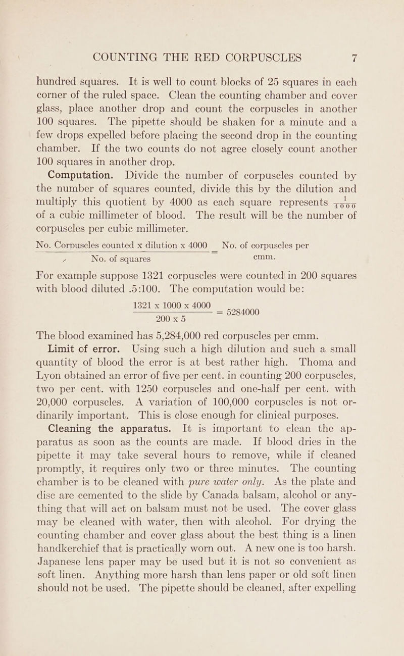 hundred squares. It is well to count blocks of 25 squares in each corner of the ruled space. Clean the counting chamber and cover glass, place another drop and count the corpuscles in another 100 squares. The pipette should be shaken for a minute and a few drops expelled before placing the second drop in the counting chamber. If the two counts do not agree closely count another 100 squares in another drop. Computation. Divide the number of corpuscles counted by the number of squares counted, divide this by the dilution and multiply this quotient by 4000 as each square represents +555 of a cubic millimeter of blood. The result will be the number of corpuscles per cubic millimeter. No. Corpuscles counted x dilution x 4000 _ No. of corpuscles per ; No. of squares Qa For example suppose 1321 corpuscles were counted in 200 squares with blood diluted .5:100. The computation would be: 1321 x 1000 x 4000 = 5284000 200 x 5 The blood examined has 5,284,000 red corpuscles per cmm. Limit of error. Using such a high dilution and such a small quantity of blood the error is at best rather high. Thoma and Lyon obtained an error of five per cent. in counting 200 corpuscles, two per cent. with 1250 corpuscles and one-half per cent. with 20,000 corpuscles. A variation of 100,000 corpuscles is not or- dinarily important. This is close enough for clinical purposes. Cleaning the apparatus. It is important to clean the ap- paratus as soon as the counts are made. If blood dries in the pipette it may take several hours to remove, while if cleaned promptly, it requires only two or three minutes. The counting chamber is to be cleaned with pure water only. As the plate and disc are cemented to the slide by Canada balsam, alcohol or any- thing that will act on balsam must not be used. The cover glass may be cleaned with water, then with alcohol. For drying the counting chamber and cover glass about the best thing is a linen handkerchief that is practically worn out. A new one is too harsh. Japanese lens paper may be used but it is not so convenient as soft linen. Anything more harsh than lens paper or old soft linen should not be used. The pipette should be cleaned, after expelling