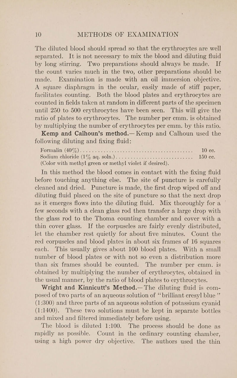 The diluted blood should spread so that the erythrocytes are well separated. It is not necessary to mix the blood and diluting fluid by long stirring. Two preparations should always be made. If the count varies much in the two, other preparations should be made. Examination is made with an oil immersion objective. A square diaphragm in the ocular, easily made of stiff paper, facilitates counting. Both the blood plates and erythrocytes are counted in fields taken at random in different parts of the specimen until 250 to 500 erythrocytes have been seen. This will give the ratio of plates to erythrocytes. The number per cmm. is obtained by multiplying the number of erythrocytes per cmm. by this ratio. Kemp and Calhoun’s method.— Kemp and Calhoun used the following diluting and fixing fluid: Formalin: (40 9.) nero tee ee ene LODCG: podiamechloride,(L7Z0aq. sons nee ea ee eee 150 cc. (Color with methyl green or methy] violet if desired). In this method the blood comes in contact with the fixing fluid before touching anything else. The site of puncture is carefully cleaned and dried. Puncture is made, the first drop wiped off and diluting fluid placed on the site of puncture so that the next drop as it emerges flows into the diluting fluid. Mix thoroughly for a ~ few seconds with a clean glass rod then transfer a large drop with the glass rod to the Thoma counting chamber and cover with a thin cover glass. If the corpuscles are fairly evenly distributed, let the chamber rest quietly for about five minutes. Count the red corpuscles and blood plates in about six frames of 16 squares each. This usually gives about 100 blood plates. With a small number of blood plates or with not so even a distribution more than six frames should be counted. The number per cmm. is obtained by multiplying the number of erythrocytes, obtained in the usual manner, by the ratio of blood plates to erythrocytes. Wright and Kinnicutt’s Method.— The diluting fluid is com- posed of two parts of an aqueous solution of ‘‘ brilliant cresyl blue ” (1:300) and three parts of an aqueous solution of potassium cyanid (1:1400). These two solutions must be kept in separate bottles and mixed and filtered immediately before using. The blood is diluted 1:100. The process should be done as rapidly as possible. Count in the ordinary counting chamber, using a high power dry objective. The authors used the thin