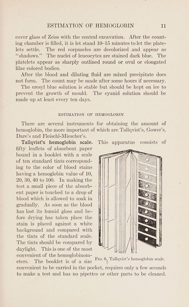 cover glass of Zeiss with the central excavation. After the count- ing chamber is filled, it is let stand 10-15 minutes to let the plate- lets settle. The red corpuscles are decolorized.and appear as “‘shadows.”’ The nuclei of leucocytes are stained dark blue. The platelets appear as sharply outlined round or oval or elongated lilac colored bodies. After the blood and diluting fluid are mixed precipitate does not form. The count may be made after some hours if necessary. The cresyl blue solution is stable but should be kept on ice to prevent the growth of mould. The cyanid solution should be made up at least every ten days. ESTIMATION OF HEMOGLOBIN There are several instruments for obtaining the amount of hemoglobin, the more important of which are Tallqvist’s, Gower’s, Dare’s and Fleischl-Miescher’s. Tallqvist’s hemoglobin scale. This apparatus consists of fifty leaflets of absorbent paper bound in a booklet with a scale of ten standard tints correspond- ing to the color of blood stains having a hemoglobin value of 10, 20, 30, 40 to 100. In making the test a small piece of the absorb- ent paper is touched to a drop of blood which is allowed to soak in gradually. As soon as the blood has lost its humid gloss and be- fore drying has taken place the stain is placed against a white background and compared with the tints of the standard scale. The tints should be compared by daylight. This is one of the most convenient of the hemoglobinom- eters. The booklet is of a size convenient to be carried in the pocket, requires only a few seconds to make a test and has no pipettes or other parts to be cleaned. ! Fia. 6. Tallqvist’s hemoglobin scale.