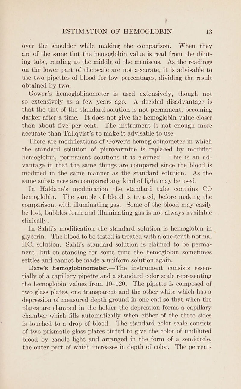 Py ESTIMATION OF HEMOGLOBIN 13 over the shoulder while making the comparison. When they are of the same tint the hemoglobin value is read from the dilut- ing tube, reading at the middle of the meniscus. As the readings on the lower part of the scale are not accurate, it is advisable to use two pipettes of blood for low percentages, dividing the result obtained by two. Gower’s Remeelobincmeter is used extensively, though not so extensively as a few years ago. A decided disadvantage is that the tint of the standard solution is not permanent, becoming darker after a time. It does not give the hemoglobin value closer than about five per cent. The instrument is not enough more accurate than Tallqvist’s to make it advisable to use. There are modifications of Gower’s hemoglobinometer in which the standard solution of picrocarmine is replaced by modified hemoglobin, permanent solutions it is claimed. This is an ad- vantage in that the same things are compared since the blood is modified in the same manner as the standard solution. As the same substances are compared any kind of light may be used. In Haldane’s modification the standard tube contains CO hemoglobin. The sample of blood is treated, before making the comparison, with illuminating gas. Some of the blood may easily be lost, bubbles form and illuminating gas is not always available clinically. In Sahli’s modification the. standard solution is hemoglobin in glycerin. The blood to be tested is treated with a one-tenth normal HCl solution. Sahli’s standard solution is claimed to be perma- nent; but on standing for some time the hemoglobin sometimes settles and cannot be made a uniform solution again. Dare’s hemoglobinometer.—The instrument consists essen- tially of a capillary pipette and a standard color scale representing the hemoglobin values from 10-120. The pipette is composed of two glass plates, one transparent and the other white which has a depression of measured depth ground in one end so that when the plates are clamped in the holder the depression forms a capillary chamber which fills automatically when either of the three sides is touched to a drop of blood. The standard color scale consists of two prismatic glass plates tinted to give the color of undiluted blood by candle light and arranged in the form of a semicircle, the outer part of which increases in depth of color. The percent-