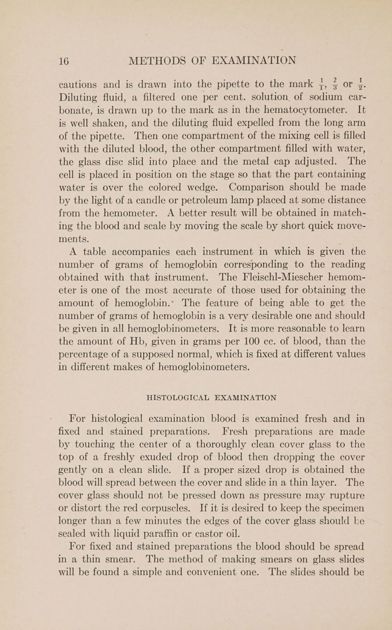° : ° : 1 2 1 cautions and is drawn into the pipette to the mark 5, = or 35. Diluting fluid, a filtered one per cent. solution, of sodium car- bonate, is drawn up to the mark as in the hematocytometer. It is well shaken, and the diluting fluid expelled from the long arm of the pipette. Then one compartment of the mixing cell is filled with the diluted blood, the other compartment filled with water, the glass dise slid into place and the metal cap adjusted. The cell is placed in position on the stage so that the part containing water is over the colored wedge. Comparison should be made by the light of a candle or petroleum lamp placed at some distance from the hemometer. <A better result will be obtained in match- ing the blood and scale by moving the scale by short quick move- ments. ; A table accompanies each instrument in which is given the number of grams of hemoglobin corresponding to the reading obtained with that instrument. The Fleischl-Miescher hemom- eter is one of the most accurate of those used for obtaining the amount of hemoglobin.- The feature of being able to get the number of grams of hemoglobin is a very desirable one and should be given in all hemoglobinometers. It is more reasonable to learn the amount of Hb, given in grams per 100 ce. of blood, than the percentage of a supposed normal, which is fixed at different values in different makes of hemoglobinometers. HISTOLOGICAL EXAMINATION For histological examination blood is examined fresh and in fixed and stained preparations. Fresh preparations are made by touching the center of a thoroughly clean cover glass to the top of a freshly exuded drop of blood then dropping the cover gently on a clean slide. If a proper sized drop is obtained the blood will spread between the cover and slide in a thin layer. The cover glass should not be pressed down as pressure may rupture or distort the red corpuscles. If it is desired to keep the specimen longer than a few minutes the edges of the cover glass should be sealed with liquid paraffin or castor oil. For fixed and stained preparations the blood should be spread in a thin smear. The method of making smears on glass slides will be found a simple and convenient one. The slides should be