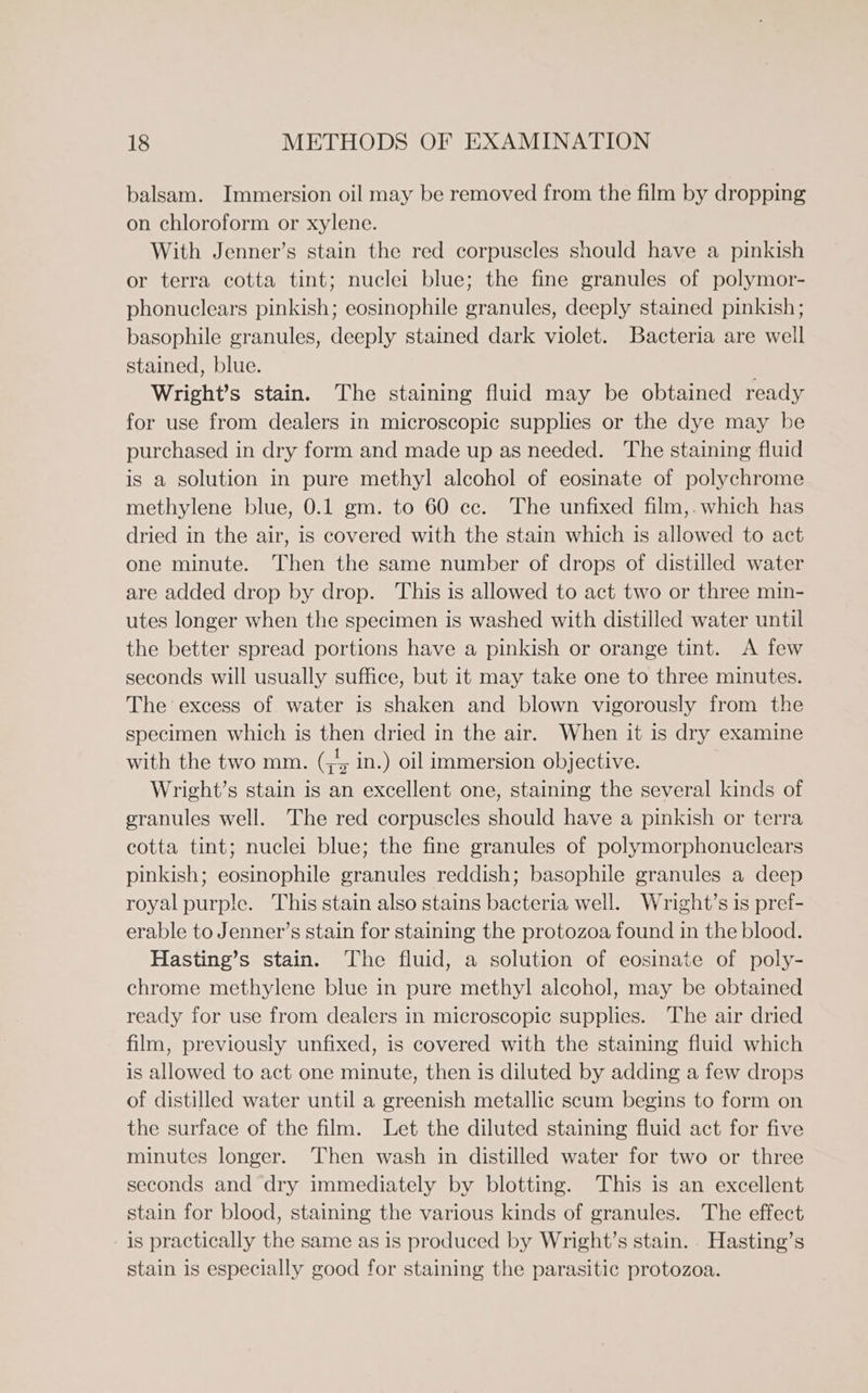 balsam. Immersion oil may be removed from the film by dropping on chloroform or xylene. With Jenner’s stain the red corpuscles should have a pinkish or terra cotta tint; nuclei blue; the fine granules of polymor- phonuclears pinkish; eosinophile granules, deeply stained pinkish; basophile granules, deeply stained dark violet. Bacteria are well stained, blue. Wright’s stain. The staining fluid may be obtained ready for use from dealers in microscopic supplies or the dye may be purchased in dry form and made up as needed. The staining fluid is a solution in pure methyl alcohol of eosinate of polychrome methylene blue, 0.1 gm. to 60 cc. The unfixed film,. which has dried in the air, is covered with the stain which is allowed to act one minute. Then the same number of drops of distilled water are added drop by drop. This is allowed to act two or three min- utes longer when the specimen is washed with distilled water until the better spread portions have a pinkish or orange tint. A few seconds will usually suffice, but it may take one to three minutes. The excess of water is shaken and blown vigorously from the specimen which is then dried in the air. When it is dry examine with the two mm. (+5 in.) oil immersion objective. Wright’s stain is an excellent one, staining the several kinds of granules well. The red corpuscles should have a pinkish or terra cotta tint; nuclei blue; the fine granules of polymorphonuclears pinkish; eosinophile granules reddish; basophile granules a deep royal purple. This stain also stains bacteria well. Wright’s is pref- erable to Jenner’s stain for staining the protozoa found in the blood. Hasting’s stain. The fluid, a solution of eosinate of poly- chrome methylene blue in pure methyl alcohol, may be obtained ready for use from dealers in microscopic supplies. The air dried film, previously unfixed, is covered with the staining fluid which is allowed to act one minute, then is diluted by adding a few drops of distilled water until a greenish metallic scum begins to form on the surface of the film. Let the diluted staining fluid act for five minutes longer. Then wash in distilled water for two or three seconds and dry immediately by blotting. This is an excellent stain for blood, staining the various kinds of granules. The effect is practically the same as is produced by Wright’s stain. . Hasting’s stain is especially good for staining the parasitic protozoa.