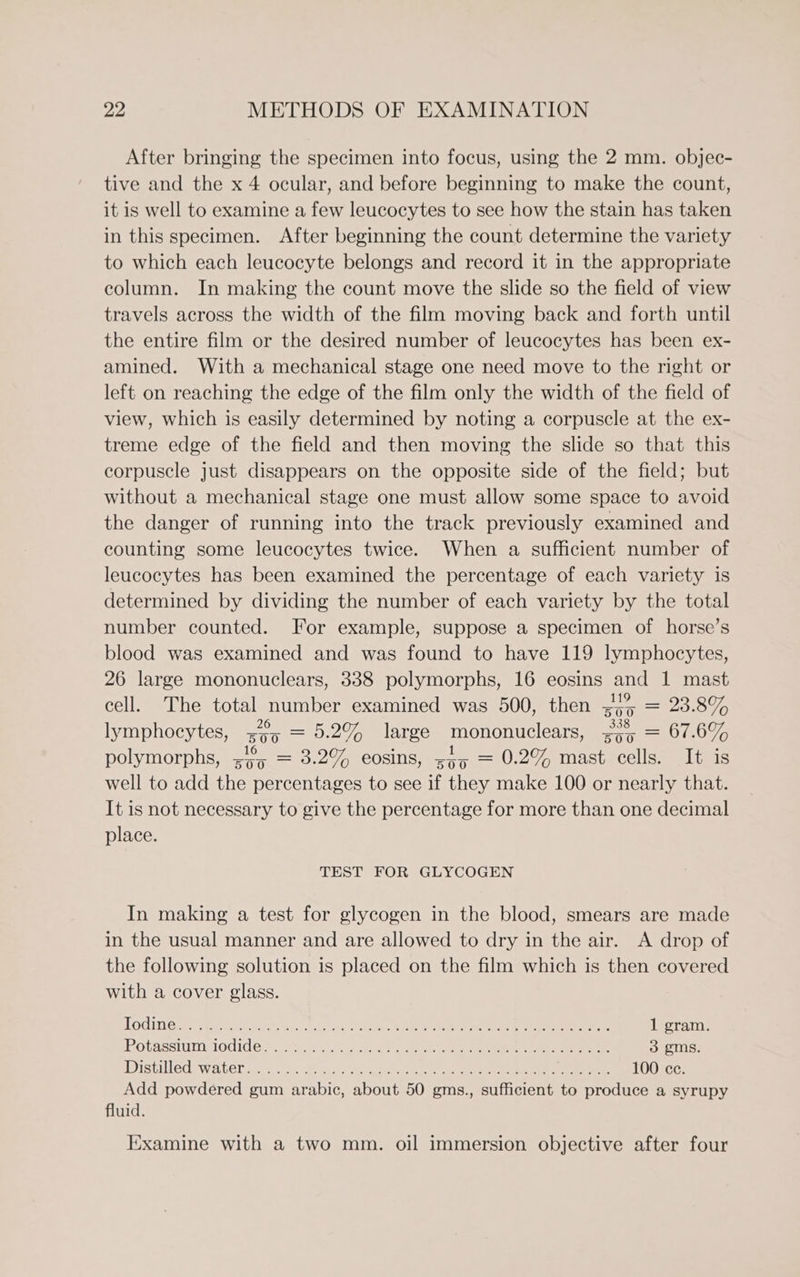 After bringing the specimen into focus, using the 2 mm. objec- tive and the x 4 ocular, and before beginning to make the count, it is well to examine a few leucocytes to see how the stain has taken in this specimen. After beginning the count determine the variety to which each leucocyte belongs and record it in the appropriate column. In making the count move the slide so the field of view travels across the width of the film moving back and forth until the entire film or the desired number of leucocytes has been ex- amined. With a mechanical stage one need move to the right or left on reaching the edge of the film only the width of the field of view, which is easily determined by noting a corpuscle at the ex- treme edge of the field and then moving the slide so that this corpuscle just disappears on the opposite side of the field; but without a mechanical stage one must allow some space to avoid the danger of running into the track previously examined and counting some leucocytes twice. When a sufficient number of leucocytes has been examined the percentage of each variety is determined by dividing the number of each variety by the total number counted. For example, suppose a specimen of horse’s blood was examined and was found to have 119 lymphocytes, 26 large mononuclears, 338 polymorphs, 16 eosins and 1 mast cell. The total number examined was 500, then =4% = 23.8% lymphocytes, 75 = 5.2% large mononuclears, so, = 67.6% polymorphs, sy5 = 3.2% cosins, z55 = 0.2% mast cells. It is well to add the percentages to see if they make 100 or nearly that. It is not necessary to give the percentage for more than one decimal place. TEST FOR GLYCOGEN In making a test for glycogen in the blood, smears are made in the usual manner and are allowed to dry in the air. A drop of the following solution is placed on the film which is then covered with a cover glass. Todimes 5 teehee eoly BE aie Ie ee Oe ee 1 gram Potassium Aodide? As bc, . Aes oe ee eee 3 gms istivleds water ant oh. Bas ke Lads Be ee ee = ee 100 ce. Add powdered gum arabic, about 50 gms., sufficient to produce a syrupy fluid. Examine with a two mm. oil immersion objective after four