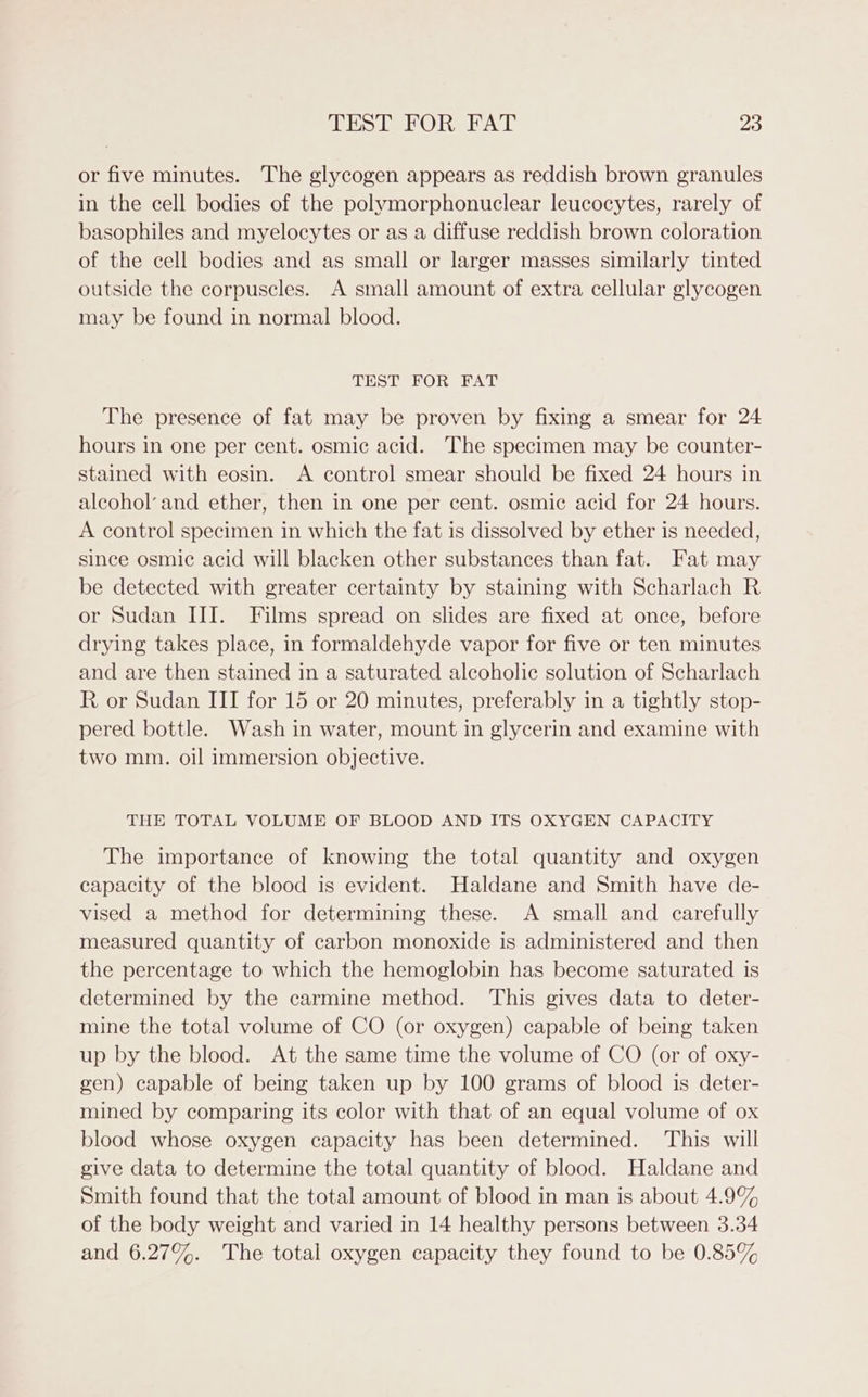 or five minutes. The glycogen appears as reddish brown granules in the cell bodies of the polymorphonuclear leucocytes, rarely of basophiles and myelocytes or as a diffuse reddish brown coloration of the cell bodies and as small or larger masses similarly tinted outside the corpuscles. A small amount of extra cellular glycogen may be found in normal blood. TEST FOR FAT The presence of fat may be proven by fixing a smear for 24 hours in one per cent. osmic acid. The specimen may be counter- stained with eosin. A control smear should be fixed 24 hours in alcohol’ and ether, then in one per cent. osmic acid for 24 hours. A control specimen in which the fat is dissolved by ether is needed, since osmic acid will blacken other substances than fat. Fat may be detected with greater certainty by staining with Scharlach R or Sudan III. Films spread on slides are fixed at once, before drying takes place, in formaldehyde vapor for five or ten minutes and are then stained in a saturated alcoholic solution of Scharlach R or Sudan III for 15 or 20 minutes, preferably in a tightly stop- pered bottle. Wash in water, mount in glycerin and examine with two mm. oil immersion objective. THE TOTAL VOLUME OF BLOOD AND ITS OXYGEN CAPACITY The importance of knowing the total quantity and oxygen capacity of the blood is evident. Haldane and Smith have de- vised a method for determining these. A small and carefully measured quantity of carbon monoxide is administered and then the percentage to which the hemoglobin has become saturated is determined by the carmine method. This gives data to deter- mine the total volume of CO (or oxygen) capable of being taken up by the blood. At the same time the volume of CO (or of oxy- gen) capable of being taken up by 100 grams of blood is deter- mined by comparing its color with that of an equal volume of ox blood whose oxygen capacity has been determined. This will give data to determine the total quantity of blood. Haldane and Smith found that the total amount of blood in man is about 4.9% of the body weight and varied in 14 healthy persons between 3.34 and 6.27%. The total oxygen capacity they found to be 0.85%