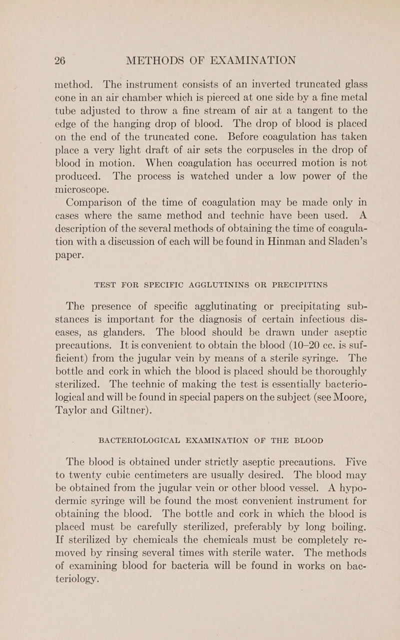 method. The instrument consists of an inverted truncated glass cone in an air chamber which is pierced at one side by a fine metal tube adjusted to throw a fine stream of air at a tangent to the edge of the hanging drop of blood. The drop of blood is placed on the end of the truncated cone. Before coagulation has taken place a very light draft of air sets the corpuscles in the drop of blood in motion. When coagulation has occurred motion is not produced. The process is watched under a low power of the microscope. Comparison of the time of coagulation may be made only in cases where the same method and technic have been used. A description of the several methods of obtaining the time of coagula- tion with a discussion of each will be found in Hinman and Sladen’s paper. TEST FOR SPECIFIC AGGLUTININS OR PRECIPITINS The presence of specific agglutinating or precipitating sub- stances is important for the diagnosis of certain infectious dis- eases, as glanders. The blood should be drawn under aseptic precautions. Itis convenient to obtain the blood (10-20 ce. is suf- ficient) from the jugular vein by means of a sterile syringe. The bottle and cork in which the blood is placed should be thoroughly sterilized. The technic of making the test is essentially bacterio- logical and will be found in special papers on the subject (see Moore, Taylor and Giltner). BACTERIOLOGICAL EXAMINATION OF THE BLOOD The blood is obtained under strictly aseptic precautions. Five to twenty cubic centimeters are usually desired. The blood may be obtained from the jugular vein or other blood vessel. A hypo- dermic syringe will be found the most convenient instrument for obtaining the blood. The bottle and cork in which the blood is placed must be carefully sterilized, preferably by long boiling. If sterilized by chemicals the chemicals must be completely re- moved by rinsing several times with sterile water. The methods of examining blood for bacteria will be found in works on bac- teriology.