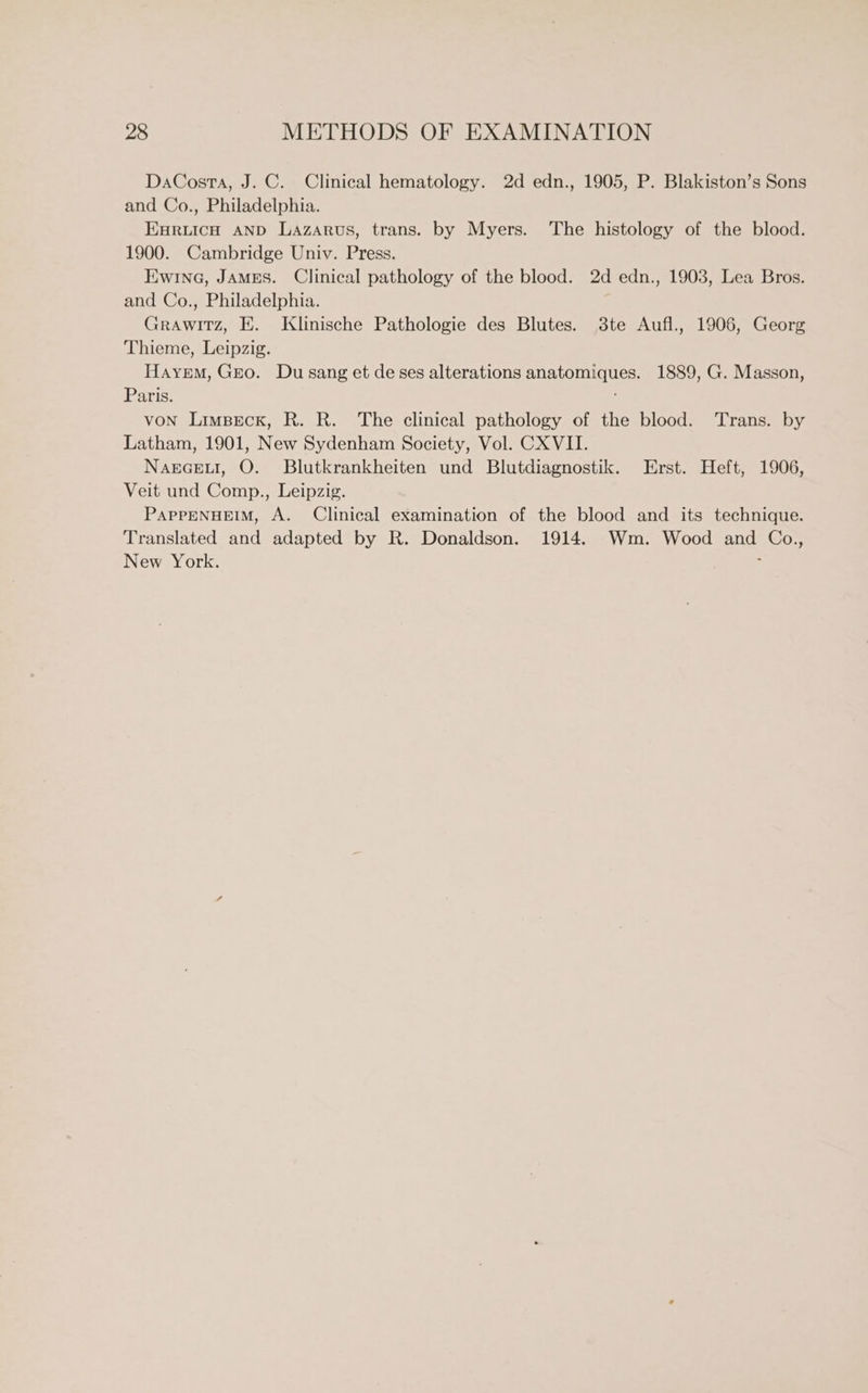 DaCosta, J. C. Clinical hematology. 2d edn., 1905, P. Blakiston’s Sons and Co., Philadelphia. ERLICH AND Lazarus, trans. by Myers. The histology of the blood. 1900. Cambridge Univ. Press. Ewing, JAMES. Clinical pathology of the blood. 2d edn., 1903, Lea Bros. and Co., Philadelphia. Grawitz, E. Klinische Pathologie des Blutes. 3te Aufl., 1906, Georg Thieme, Leipzig. Hayrem, Gro. Du sang et de ses alterations anatomiques. 1889, G. Masson, Paris. VON Limpeck, R. R. The clinical pathology of the blood. Trans. by Latham, 1901, New Sydenham Society, Vol. CX VII. Nagceut, O. Blutkrankheiten und Blutdiagnostik. Erst. Heft, 1906, Veit und Comp., Leipzig. PAPPENHEIM, A. Clinical examination of the blood and its technique. Translated and adapted by R. Donaldson. 1914. Wm. Wood and Co., New York. .