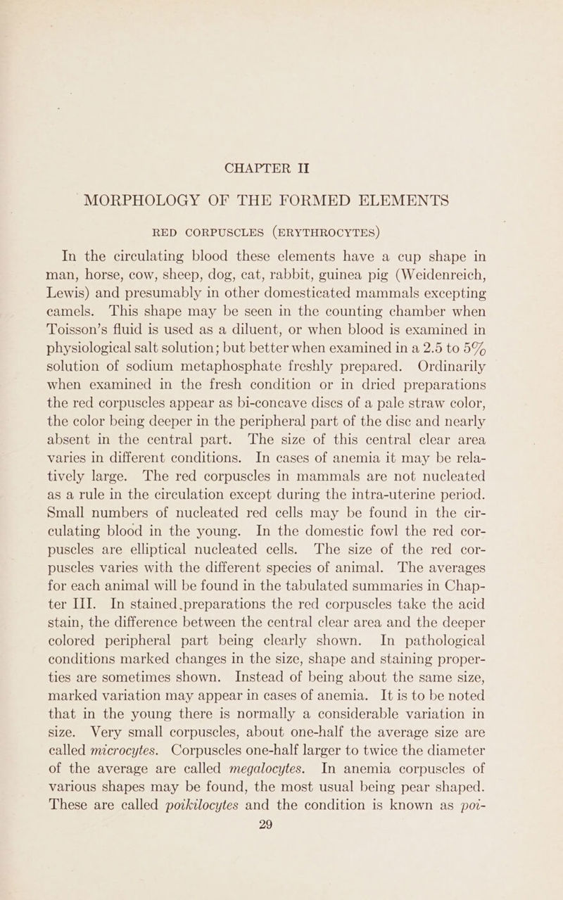 MORPHOLOGY OF THE FORMED ELEMENTS RED CORPUSCLES (ERYTHROCYTES) In the circulating blood these elements have a cup shape in man, horse, cow, sheep, dog, cat, rabbit, guinea pig (Weidenreich, Lewis) and presumably in other domesticated mammals excepting camels. This shape may be seen in the counting chamber when Toisson’s fluid is used as a diluent, or when blood is examined in physiological salt solution; but better when examined in a 2.5 to 5% solution of sodium metaphosphate freshly prepared. Ordinarily when examined in the fresh condition or in dried preparations the red corpuscles appear as bi-concave discs of a pale straw color, the color being deeper in the peripheral part of the disc and nearly absent in the central part. The size of this central clear area varies in different conditions. In cases of anemia it may be rela- tively large. The red corpuscles in mammals are not nucleated as a rule in the circulation except during the intra-uterine period. Small numbers of nucleated red cells may be found in the cir- culating blood in the young. In the domestic fowl the red cor- puscles are elliptical nucleated cells. The size of the red cor- puscles varies with the different species of animal. The averages for each animal will be found in the tabulated summaries in Chap- ter III. In stained.preparations the red corpuscles take the acid stain, the difference between the central clear area and the deeper colored peripheral part being clearly shown. In _ pathological conditions marked changes in the size, shape and staining proper- ties are sometimes shown. Instead of being about the same size, marked variation may appear in cases of anemia. It is to be noted that in the young there is normally a considerable variation in size. Very small corpuscles, about one-half the average size are called microcytes. Corpuscles one-half larger to twice the diameter of the average are called megalocytes. In anemia corpuscles of various shapes may be found, the most usual being pear shaped. These are called potkilocytes and the condition is known as por- 29