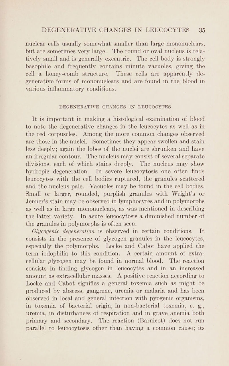 nuclear cells usually somewhat smaller than large mononuclears, but are sometimes very large. The round or oval nucleus is rela- tively small and is generally excentric. The cell body is strongly basophile and frequently contains minute vacuoles, giving the cell a honey-comb structure. These cells are apparently de- generative forms of mononuclears and are found in the blood in various inflammatory conditions. DEGENERATIVE CHANGES IN LEUCOCYTES It is important in making a histological examination of blood to note the degenerative changes in the leucocytes as well as in the red corpuscles. Among the more common changes observed are those in the nuclei. Sometimes they appear swollen and stain less deeply; again the lobes of the nuclei are shrunken and have an irregular contour. The nucleus may consist of several separate divisions, each of which stains deeply. The nucleus may show hydropic degeneration. In severe leucocytosis one often finds leucocytes with the cell bodies ruptured, the granules scattered and the nucleus pale. Vacuoles may be found in the cell bodies. Small or larger, rounded, purplish granules with Wright’s or Jenner’s stain may be observed in lymphocytes and in polymorphs as well as in large mononuclears, as was mentioned in describing the latter variety. In acute leucocytosis a diminished number of the granules in polymorphs is often seen. Glycogenic degeneration is observed in certain conditions. It consists in the presence of glycogen granules in the leucocytes, especially the polymorphs. Locke and Cabot have applied the term iodophilia to this condition. A certain amount of extra- cellular glycogen may be found in normal blood. The reaction consists in finding glycogen in leucocytes and in an increased amount as extracellular masses. A positive reaction according to Locke and Cabot signifies a general toxemia such as might be produced by abscess, gangrene, uremia or malaria and has been observed in local and general infection with pyogenic organisms, in toxemia of bacterial origin, in non-bacterial toxemia, e. g., uremia, in disturbances of respiration and in grave anemia both primary and secondary. The reaction (Barnicot) does not run parallel to leucocytosis other than having a common cause; its