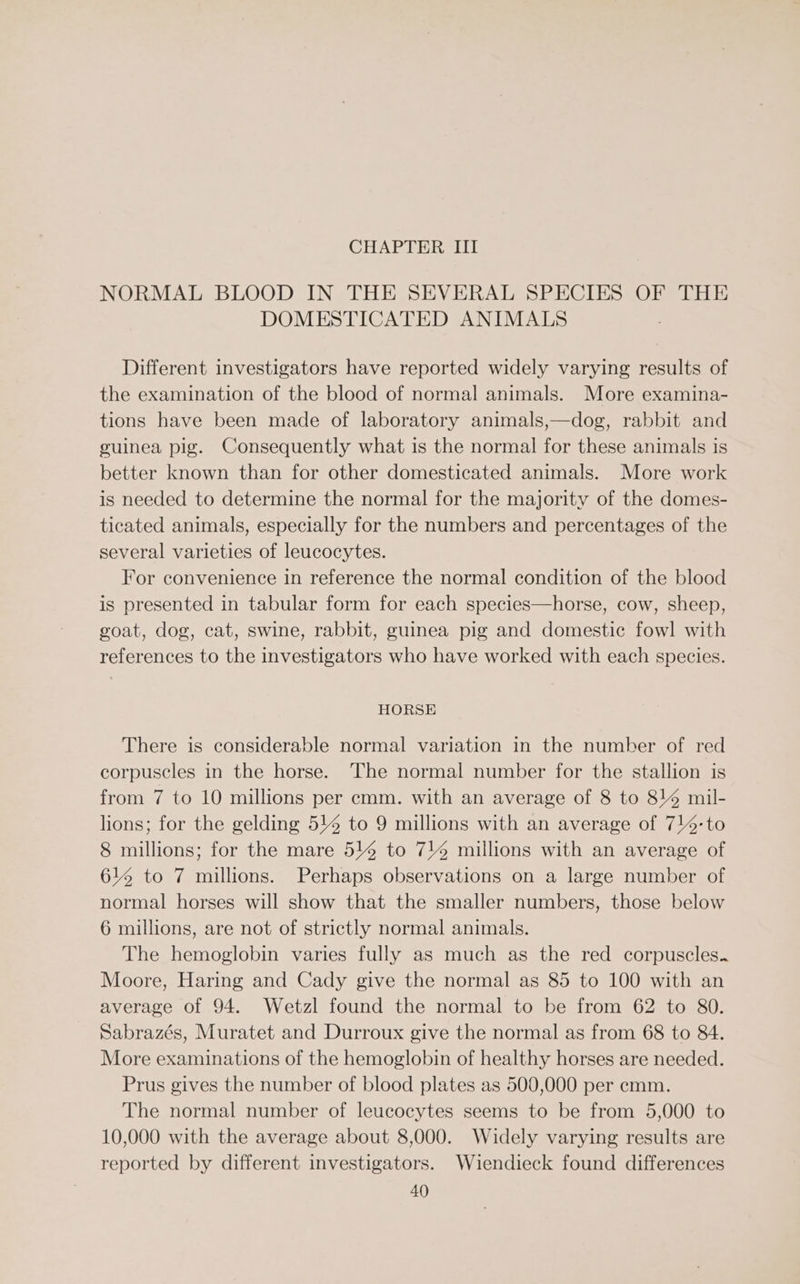 CHAPTER III NORMAL BLOOD IN THE SEVERAL SPECIES OF THE DOMESTICATED ANIMALS Different investigators have reported widely varying results of the examination of the blood of normal animals. More examina- tions have been made of laboratory animals,—dog, rabbit and guinea pig. Consequently what is the normal for these animals is better known than for other domesticated animals. More work is needed to determine the normal for the majority of the domes- ticated animals, especially for the numbers and percentages of the several varieties of leucocytes. For convenience in reference the normal condition of the blood is presented in tabular form for each species—horse, cow, sheep, goat, dog, cat, swine, rabbit, guinea pig and domestic fowl with references to the investigators who have worked with each species. HORSE There is considerable normal variation in the number of red corpuscles in the horse. The normal number for the stallion is from 7 to 10 millions per cmm. with an average of 8 to 844 mil- lions; for the gelding 514 to 9 millions with an average of 714-to 8 millions; for the mare 5% to 714 millions with an average of 614 to 7 millions. Perhaps observations on a large number of normal horses will show that the smaller numbers, those below 6 millions, are not of strictly normal animals. The hemoglobin varies fully as much as the red corpuscles. Moore, Haring and Cady give the normal as 85 to 100 with an average of 94. Wetzl found the normal to be from 62 to 80. Sabrazés, Muratet and Durroux give the normal as from 68 to 84. More examinations of the hemoglobin of healthy horses are needed. Prus gives the number of blood plates as 500,000 per emm. The normal number of leucocytes seems to be from 5,000 to 10,000 with the average about 8,000. Widely varying results are reported by different investigators. Wiendieck found differences