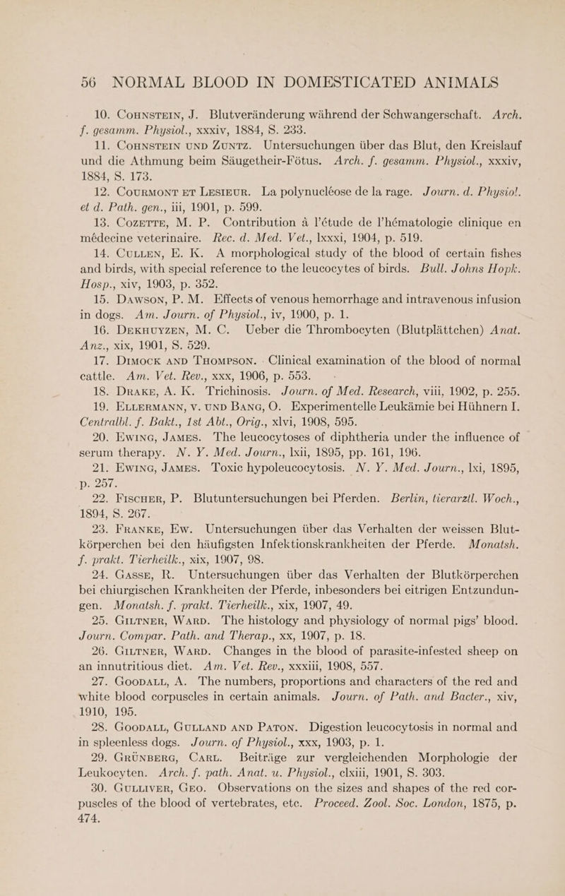 10. CoHnsTEIN, J. Blutveriinderung wihrend der Schwangerschaft. Arch. f. gesamm. Physiol., xxxiv, 1884, 8. 233. 11. CoHNSTEIN UND ZuntTz. Untersuchungen tiber das Blut, den Kreislauf und die Athmung beim Saéugetheir-Fétus. Arch. f. gesamm. Physiol., xxxiv, 1884, S. 173. 12. Courmont ET Lesteur. La polynucléose de la rage. Journ. d. Physiol. et d. Path. gen., iii, 1901, p. 599. 13. Cozerrr, M. P. Contribution 4 |’étude de l’hématologie clinique en médecine veterinaire. Rec. d. Med. Vet., lxxxi, 1904, p. 519. 14. Cutten, E. K. A morphological study of the blood of certain fishes and birds, with special reference to the leucocytes of birds. Bull. Johns Hopk. Hosp., xiv, 1903, p. 352. 15. Dawson, P. M. Effects of venous hemorrhage and intravenous infusion in dogs. Am. Journ. of Physiol., iv, 1900, p. 1. 16. Dexkuuyzen, M. C. Ueber die Thrombocyten (Blutplittchen) Anat. Anz., xix, 1901, 8S. 529. 17. Dimock AND THompson. - Clinical examination of the blood of normal cattle. Am. Vet. Rev., xxx, 1906, p. 553. 18. Drake, A. K. Trichinosis. Journ. of Med. Research, viii, 1902, p. 255. 19. ELLERMANN, V. UND BANG, O. Experimentelle Leukimie bei Hiihnern I. Centralbl. f. Bakt., 1st Abt., Orig., xlvi, 1908, 595. 20. Ewina, JAMES. The leucocytoses of diphtheria under the influence of serum therapy. N. Y. Med. Journ., |xii, 1895, pp. 161, 196. 21. Ew1na, JAMES. Toxic hypoleucocytosis. N.Y. Med. Journ., lxi, 1895, p. 257. _ 22. Fiscner, P. Blutuntersuchungen bei Pferden. Berlin, tierarztl. Woch., 1894, S. 267. 23. FRANKE, Ew. Untersuchungen tiber das Verhalten der weissen Blut- kérperchen bei den hiufigsten Infektionskrankheiten der Pferde. Monatsh. f. prakt. Tierheilk., xix, 1907, 98. 24. Gassg, R. Untersuchungen iiber das Verhalten der Blutkérperchen bei chiurgischen Krankheiten der Pferde, inbesonders bei eitrigen Entzundun- gen. Monatsh. f. prakt. Tierheilk., xix, 1907, 49. 25. GitTNER, WARD. The histology and physiology of normal pigs’ blood. Journ. Compar. Path. and Therap., xx, 1907, p. 18. 26. GittTNER, WARD. Changes in the blood of parasite-infested sheep on an innutritious diet. Am. Vet. Rev., xxxiii, 1908, 557. 27. GoopauL, A. The numbers, proportions and characters of the red and white blood corpuscles in certain animals. Journ. of Path. and Bacter., xiv, 1910, 195. 28. GooDALL, GULLAND AND Paton. Digestion leucocytosis in normal and in spleenless dogs. Journ. of Physiol., xxx, 1903, p. 1. 29. GRUNBERG, Caru. Beitrige zur vergleichenden Morphologie der Leukocyten. Arch. f. path. Anat. u. Physiol., eclxiii, 1901, 8. 303. 30. GULLIVER, Gro. Observations on the sizes and shapes of the red cor- puscles of the blood of vertebrates, etc. Proceed. Zool. Soc. London, 1875, p. 474.