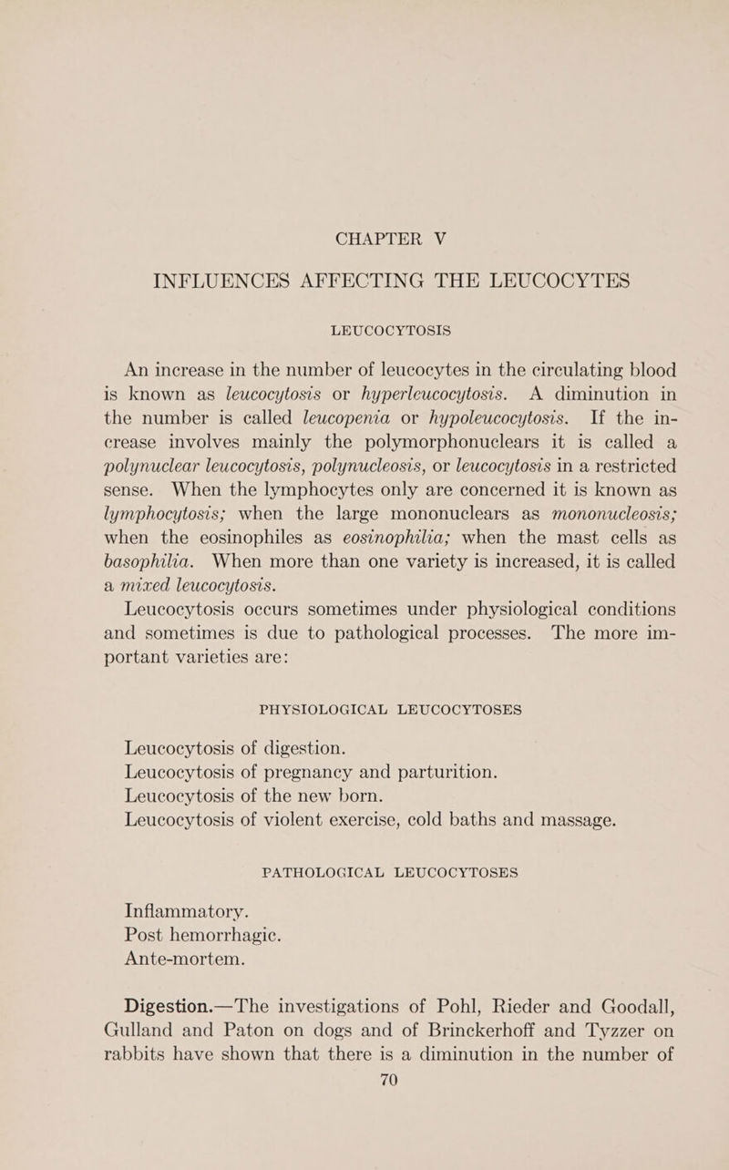 CHAPTER V INFLUENCES AFFECTING THE LEUCOCYTES LEUCOCYTOSIS An increase in the number of leucocytes in the circulating blood is known as leucocytosts or hyperleucocytosis. A diminution in the number is called leucopenia or hypoleucocytosis. If the in- crease involves mainly the polymorphonuclears it is called a polynuclear leucocytosis, polynucleosis, or leucocytosis in a restricted sense. When the lymphocytes only are concerned it is known as lymphocytosis; when the large mononuclears as mononucleosis; when the eosinophiles as eosinophilia; when the mast cells as basophilia. When more than one variety is increased, it is called a mixed leucocytosts. Leucocytosis occurs sometimes under physiological conditions and sometimes is due to pathological processes. The more im- portant varieties are: PHYSIOLOGICAL LEUCOCYTOSES Leucocytosis of digestion. Leucocytosis of pregnancy and parturition. Leucocytosis of the new born. Leucocytosis of violent exercise, cold baths and massage. PATHOLOGICAL LEUCOCYTOSES Inflammatory. Post hemorrhagic. Ante-mortem. Digestion.—The investigations of Pohl, Rieder and Goodall, Gulland and Paton on dogs and of Brinckerhoff and Tyzzer on rabbits have shown that there is a diminution in the number of