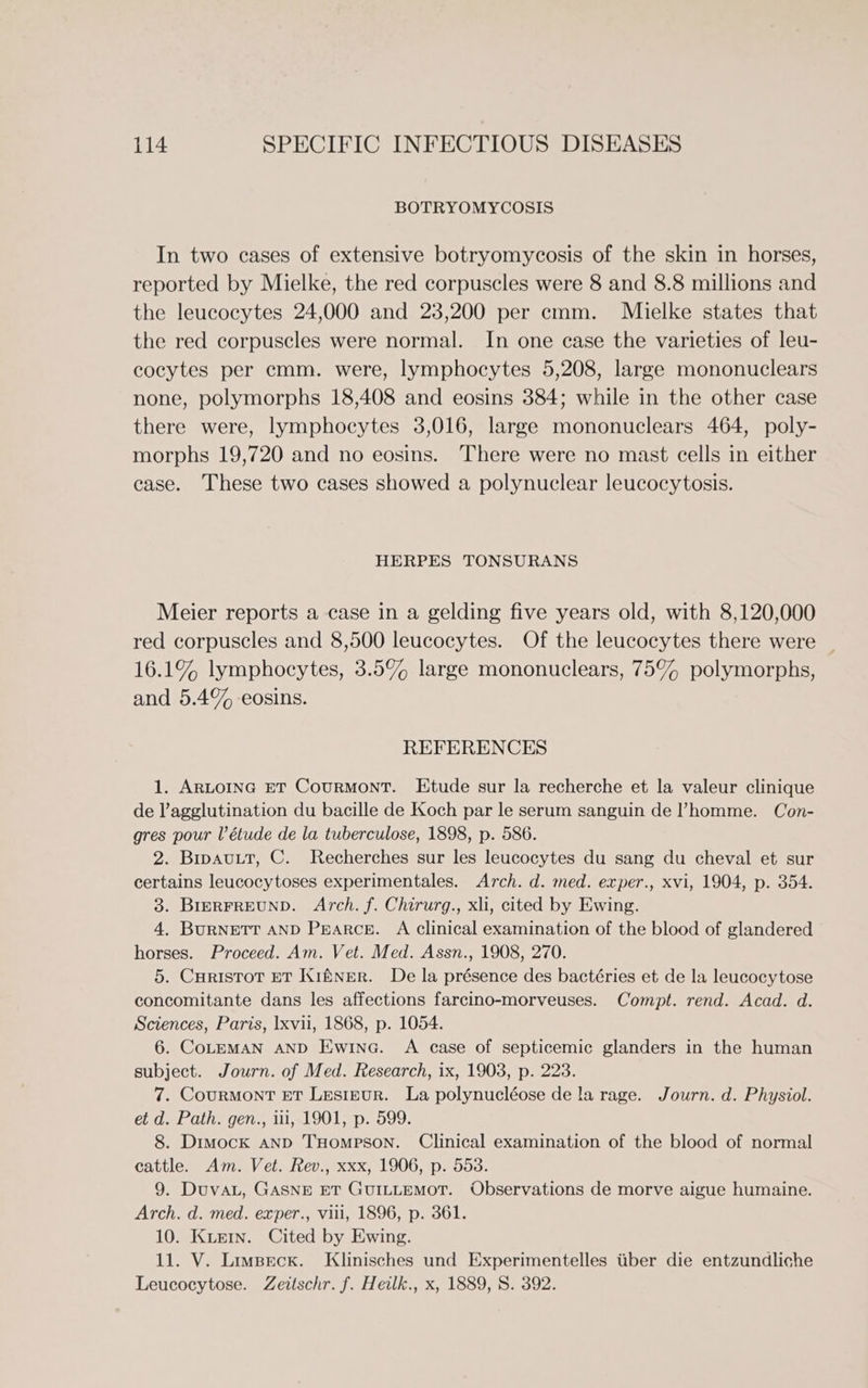 BOTRYOMYCOSIS In two cases of extensive botryomycosis of the skin in horses, reported by Mielke, the red corpuscles were 8 and 8.8 millions and the leucocytes 24,000 and 23,200 per cmm. Mielke states that the red corpuscles were normal. In one case the varieties of leu- cocytes per cmm. were, lymphocytes 5,208, large mononuclears none, polymorphs 18,408 and eosins 384; while in the other case there were, lymphocytes 3,016, large mononuclears 464, poly- morphs 19,720 and no eosins. There were no mast cells in either case. These two cases showed a polynuclear leucocytosis. HERPES TONSURANS Meier reports a case in a gelding five years old, with 8,120,000 red corpuscles and 8,500 leucocytes. Of the leucocytes there were _ 16.1% lymphocytes, 3.5% large mononuclears, 75% polymorphs, and 5.4% eosins. REFERENCES 1. ARLOING ET CouRMONT. Etude sur la recherche et la valeur clinique de l’agglutination du bacille de Koch par le serum sanguin de l’homme. Con- gres pour l’étude de la tuberculose, 1898, p. 586. 2. BipauLtt, C. Recherches sur les leucocytes du sang du cheval et sur certains leucocytoses experimentales. Arch. d. med. exper., xvi, 1904, p. 354. 3. BIERFREUND. Arch. f. Chirurg., xli, cited by Ewing. 4. BURNETT AND Pearce. A clinical examination of the blood of glandered horses. Proceed. Am. Vet. Med. Assn., 1908, 270. 5. CHRISTOT ET Kiftner. De la présence des bactéries et de la leucocytose concomitante dans les affections farcino-morveuses. Compt. rend. Acad. d. Sciences, Paris, xvii, 1868, p. 1054. 6. CoLEMAN AND Ewina. A case of septicemic glanders in the human subject. Journ. of Med. Research, ix, 1903, p. 223. 7. Courmont ET Lesipur. La polynucléose de la rage. Journ. d. Physiol. et d. Path. gen., ii, 1901, p. 599. 8. Dimock AND THoMmpPSON. Clinical examination of the blood of normal cattle. Am. Vet. Rev., xxx, 1906, p. 553. 9. Duvat, GASNE ET GUILLEMOT. Observations de morve aigue humaine. Arch. d. med. exper., vili, 1896, p. 361. 10. Kue1n. Cited by Ewing. 11. V. Limseck. Klinisches und Experimentelles tiber die entzundliche Leucocytose. Zeitschr. f. Heilk., x, 1889, 8. 392.