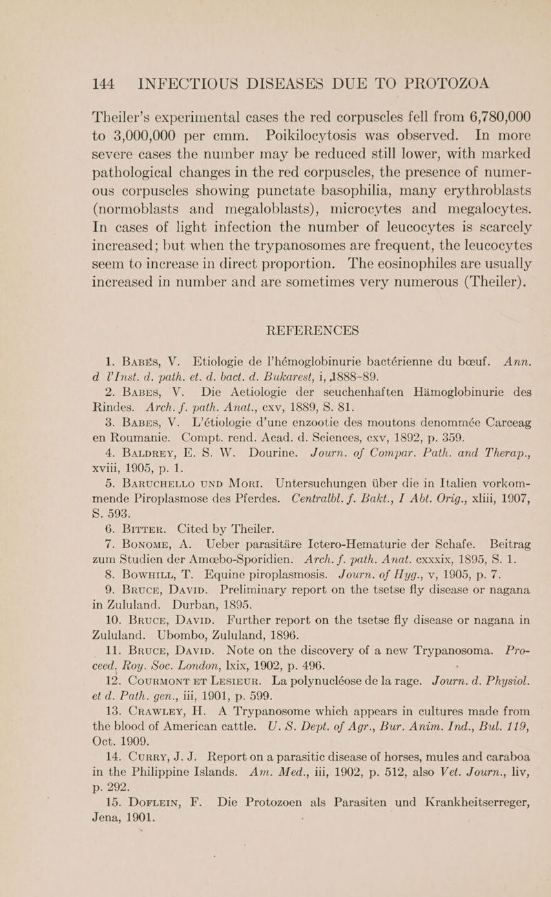 Theiler’s experimental cases the red corpuscles fell from 6,780,000 to 3,000,000 per cmm. Poikilocytosis was observed. In more severe cases the number may be reduced still lower, with marked pathological changes in the red corpuscles, the presence of numer- ous corpuscles showing punctate basophilia, many erythroblasts (normoblasts and megaloblasts), microcytes and megalocytes. In cases of light infection the number of leucocytes is scarcely increased; but when the trypanosomes are frequent, the leucocytes seem to increase in direct proportion. The eosinophiles are usually increased in number and are sometimes very numerous (Theiler). REFERENCES 1. Basks, V. Etiologie de ’hémoglobinurie bactérienne du boeuf. Ann. d U’Inst. d. path. et. d. bact. d. Bukarest, 1, 1888-89. 2. Bases, V. Die Aetiologie der seuchenhaften Hamoglobinurie des Rindes. Arch. f. path. Anat., cxv, 1889, 8. 81. 3. Bases, V. L’étiologie d’une enzootie des moutons denommée Carceag en Roumanie. Compt. rend. Acad. d. Sciences, exv, 1892, p. 359. 4, Bauprey, E. 8. W. Dourine. Journ. of Compar. Path. and Therap., SV 905.00. 5. BARUCHELLO UND Morr. Untersuchungen iber die in Italien vorkom- mende Piroplasmose des Pferdes. Centralbl. f. Bakt., I Abt. Orig., xliii, 1907, S. 593. 6. Birrer. Cited by Theiler. 7. Bonomsn, A. Ueber parasitire Ictero-Hematurie der Schafe. Beitrag zum Studien der Amoebo-Sporidien. Arch. f. path. Anat. exxxix, 1895, S. 1. 8. BowurLu, T. Equine piroplasmosis. Journ. of Hyg., v, 1905, p. 7. 9. Bruce, Davip. Preliminary report on the tsetse fly disease or nagana in Zululand. Durban, 1895. 10. Bruce, Davip. Further report on the tsetse fly disease or nagana in Zululand. Ubombo, Zululand, 1896. 11. Brucr, Davip. Note on the discovery of a new Bae Sis Pro- ceed. Roy. Soc. London, |xix, 1902, p. 496. 12. Courmont nr Lestnur. La polynucléose de la rage. Journ. d. Physiol. et d. Path. gen., iii, 1901, p. 599. 13. Crawuey, H. A Trypanosome which appears in cultures made from the blood of American cattle. U.S. Dept. of Agr., Bur. Anim. Ind., Bul. 119, Oct. 1909. 14. Curry, J. J. Report on a parasitic disease of horses, mules and caraboa in the Philippine Islands. Am. Med., ili, 1902, p. 512, also Vet. Journ., liv, p. 292. 15. DorteIn, F. Die Protozoen als Parasiten und Krankheitserreger, Jena, 1901.