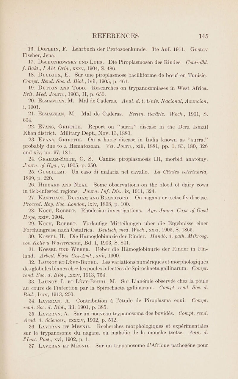 16. Doruern, F. Lehrbuch der Protozoenkunde. 3te Auf. 1911. Gustav Fischer, Jena. 17. DScHUNKOWSKY UND Luus. Die Piroplasmosen des Rindes. Centralbl. f. Bakt., I Abt. Orig., xxxv, 1904, S. 486. 18. Ductoux, E. Sur une piroplasmose bacilliforme de boeuf en Tunisie. Compt. Rend. Soc. d. Biol., lvii, 1905, p. 461. 19. Durron and Topp. Researches on trypanosomiases in West Africa. Brit. Med. Journ., 1903, II, p. 650. 20. Exmasstan, M. Mal deCaderas. Anal. d.l. Univ. Nacional, Asuncion, i, 1901. 21. Exmasstan, M. Mal de Caderas. Berlin. tierdrtz. Woch., 1901, S. 604. 22. EVANS, GRIFFITH. Report on ‘‘surra’”’ disease in the Dera Ismail Khan district. Military Dept., Nov. 13, 1880. 23. Evans, Grirrtig. On a horse disease in India known as “‘surra,”’ probably due to a Hematozoan. Vet. Journ., xiii, 1881, pp. 1, 83, 180, 326 and xiv, pp. 97, 181. 24. GraHAM-SmiTH, G. 8. Canine piroplasmosis III, morbid anatomy. Journ. of Hyg., v, 1905, p. 250. 25. GueuieLmi. Un caso di malaria nel cavallo. La Clinica veterinaria, 1899, p. 220. 26. H1inBARD AND NBwAL. Some observations on the blood of dairy cows in tick-infested regions. Journ. Inf. Dis., ix, 1911, 324. 27. KANTHACK, DURHAM AND BLANDFORD. On nagana or tsetse fly disease. Proceed. Roy. Soc. London, lxiv, 1898, p. 100. 28. Kocu, Ropert. Rhodesian investigations. Agr. Journ. Cape of Good Hope, xxiv, 1904. 29. Kocu, Rospert. Vorliufige Mitteilungen tiber die Ergebnisse einer Forchungreise nach Ostafrica. Deutsch, med. Woch., xxxi, 1905, 8. 1865. 30. KosseL, H. Die Himoglobinurie der Rinder. Handb. d. path. Mikroog. von Kolle u Wassermann, Bd. I, 1903, 8. 841. 31. KosseL unD WesBer. Ueber die Himoglobinurie der Rinder in Fin- land. Arbeit. Kats. Ges-Amt., xvii, 1900. 32. Launoy ET Livy-Brunu. Les variations numériques et morphologiques des globules blancs chez les poules infectées de Spirochaeta gallinarum. Compt. rend. Soc. d. Biol., \xxiv, 19138, 754. 33. Launoy, L. et Livy-Bruut, M. Sur L’anémie observée chez la poule au cours de l’infection par la Spirochaeta gallinarum. Compt. rend. Soc. d. Biol., lxxv, 1913, 250. 34. Laveran, A. Contribution a l’étude de Piroplasma equi. Compt. rend. Soc. d. Biol., li, 1901, p. 385. 35. Lavperan, A. Sur un nouveau trypanosoma des bovidés. Compt. rend. Acad. d. Sctences., exxxiv, 1902, p. 512. 36. LAvpRAN ET Mesniz. Recherches morphologiques et expérimentales sur le trypanosome du nagana ou maladie de la mouche tsetse. Ann. d. Vinsta lost xvi, LOOZ ipa Ls 37. LAVERAN ET MeEsniu. Sur un trypanosome d’ Afrique pathogéne pour