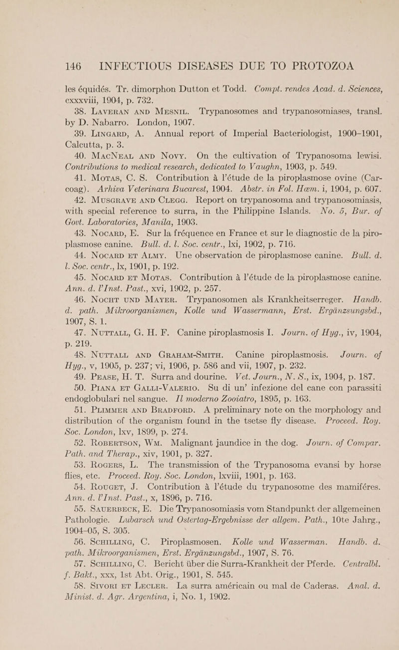 les équidés. Tr. dimorphon Dutton et Todd. Compt. rendes Acad. d. Sciences, Cxxxvlil, 1904, p. 732. 38. LAVERAN AND MeEsniu. Trypanosomes and trypanosomiases, transl. by D. Nabarro. London, 1907. 39. Linaarp, A. Annual report of Imperial Bacteriologist, 1900-1901, Calcutta, p. 3. 40. MacNrat anp Novy. On the cultivation of Trypanosoma lewisi. Contributions to medical research, dedicated to Vaughn, 1903, p. 549. 41. Moras, C. 8. Contribution a I’étude de la piroplasmose ovine (Car- coag). Arhiva Veterinara Bucarest, 1904. Abstr. in Fol. Hem. i, 1904, p. 607. 42. MUSGRAVE AND CiEGG. Report on trypanosoma and trypanosomiasis, with special reference to surra, in the Philippine Islands. No. 5, Bur. of Govt. Laboratories, Manila, 1903. 43. Nocarp, E. Sur la fréquence en France et sur le diagnostic de la piro- plasmose canine. Bull. d. l. Soc. centr., Ixi, 1902, p. 716. 44. Nocarp ET Aumy. Une observation de piroplasmose canine. Bull. d. l. Soc. centr., lx, 1901, p. 192. 45. Nocarp eT Moras. Contribution a |’étude de la piroplasmose canine. Anns deli nsteldsh, xvi, 19022 paZors 46. Nocut unp Mayrr. ‘Trypanosomen als Krankheitserreger. Handb. d. path. Mikroorganismen, Kolle und Wassermann, Erst. Ergdnzsungsbd., TOO Ge a 47. Nutrauu, G. H. F. Canine piroplasmosis I. Journ. of Hyg., iv, 1904, D219; 48. NUTTALL AND GRAHAM-SMITH. Canine piroplasmosis. Journ. of Hyg., v, 1905, p. 237; vi, 1906, p. 586 and vii, 1907, p. 232. 49. Peasg, H. T. Surra and dourine. Vet. Journ., N.S., ix, 1904, p. 187. 50. Prana ET GALLI-VALERIO. Su di un’ infezione del cane con parassiti endoglobulari nel sangue. Jl moderno Zooiatro, 1895, p. 163. 51. PLimmMerR AND Braprorp. A preliminary note on the morphology and distribution of the organism found in the tsetse fly disease. Proceed. Roy. Soc. London, lxv, 1899, p. 274. 52. Ropertson, Wm. Malignant jaundice in the dog. Journ. of Compar. Path. and Therap., xiv, 1901, p. 327. 53. Roamrs, L. The transmission of the Trypanosoma evansi by horse flies, ete. Proceed. Roy. Soc. London, \xviii, 1901, p. 163. 54. Rouget, J. Contribution a l’étude du trypanosome des mamiféres. Ann. dol Inst, Pasts,-x, 1896, pail. 55. SAUERBECK, EK. Die Trypanosomiasis vom Standpunkt der allgemeinen Pathologie. Lubarsch und Ostertag-Ergebnisse der allgem. Path., 10te Jahrg., 1904-05, S. 305. 56. ScuHi~tuine, C. Piroplasmosen. Kolle und Wasserman. Handb. d. path. Mikroorganismen, Erst. Erginzungsbd., 1907, 8. 76. 57. ScurLuinG, C. Bericht tiber die Surra-Krankheit der Pferde. Centralbl. f. Bakt., xxx, Ist Abt. Orig., 1901, S. 545. 58. Stvort pT Lecter. La surra américain ou mal de Caderas. Anal. d. Minist. d. Agr. Argentina, i, No. 1, 1902.