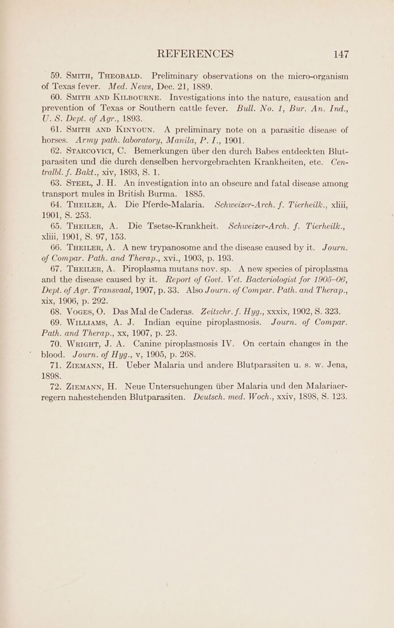 59. Smita, THEOBALD. Preliminary observations on the micro-organism of Texas fever. Med. News, Dec. 21, 1889. 60. SmirH AND KiLBourRNE. Investigations into the nature, causation and prevention of Texas or Southern cattle fever. Bull. No. 1, Bur. An. Ind., (is: Dept. of Agr, 1893: 61. Smira AND Kinyoun. A preliminary note on a parasitic disease of horses. Army path. laboratory, Manila, P. I., 1901. 62. Strarcovici, C. Bemerkungen tiber den durch Babes entdeckten Blut- parasiten und die durch denselben hervorgebrachten Krankheiten, etc. Cen- tralbl. f. Bakt., xiv, 1898, S. 1. 63. STEEL, J. H. An investigation into an obscure and fatal disease among transport mules in British Burma. 1885. 64. THeruprR, A. Die Pferde-Malaria. Schweizer-Arch. f. Tierheilk., xliii, 1901, S. 253. 65. THEILER, A. Die Tsetse-Krankheit. Schweizer-Arch. f. Tierheilk., xiii, 1901, S. 97, 153: 66. THEILER, A. A new trypanosome and the disease caused by it. Journ. of Compar. Path. and Therap., xvi., 1903, p. 198. 67. THEILER, A. Piroplasma mutans nov. sp. A new species of piroplasma and the disease caused by it. Report of Govt. Vet. Bacteriologist for 1905-06, Dept. of Agr. Transvaal, 1907, p. 33. Also Journ. of Compar. Path. and Therap., xix, 1906, p. 292. 68. Vocss, O. Das Mal deCaderas. Zeitschr. f. Hyg., xxxix, 1902, 8. 323. 69. Wituiams, A. J. Indian equine piroplasmosis. Journ. of Compar. Path. and Therap., xx, 1907, p. 23. 70. Wricut, J. A. Canine piroplasmosis IV. On certain changes in the blood. Journ. of Hyg., v, 1905, p. 268. 71. ZremMaNN, H. Ueber Malaria und andere Blutparasiten u. s. w. Jena, 1898. 72. Zi=eMANN, H. Neue Untersuchungen iiber Malaria und den Malariaer- regern nahestehenden Blutparasiten. Deutsch. med. Woch., xxiv, 1898, 8. 123.