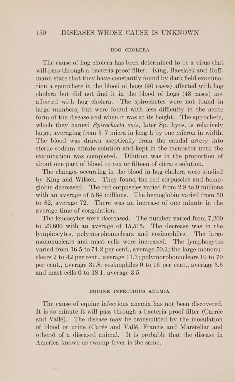 HOG CHOLERA The cause of hog cholera has been determined to be a virus that will pass through a bacteria proof filter. King, Baeslack and Hoff- mann state that they have constantly found by dark field examina- tion a spirochete in the blood of hogs (40 cases) affected with hog cholera but did not find it in the blood of hogs (48 cases) not affected with hog cholera. The spirochetes were not found in large numbers, but were found with less difficulty in the acute form of the disease and when it was at its height. The spirochete, which they named Spzrochaeta sus, later Sp. hyos, is relatively large, averaging from 5-7 micra in length by one micron in width. The blood was drawn aseptically from the caudal artery into sterile sodium citrate solution and kept in the incubator until the examination was completed. Dilution was in the proportion of about one part of blood to ten or fifteen of citrate solution. The changes occurring in the blood in hog cholera were studied by King and Wilson. They found the red corpuscles and hemo- globin decreased. ‘The red corpuscles varied from 2.8 to 9 millions with an average of 5.84 millions. The hemoglobin varied from 50 to 82, average 72. There was an increase of one minute in the average time of coagulation. The leucocytes were decreased. The number varied from 7,200 to 23,600 with an average of 15,515. The decrease was in the lymphocytes, polymorphonuclears and eosinophiles. The large mononuclears and mast cells were increased. The lymphocytes varied from 16.5 to 74.2 per cent., average 50.3; the large mononu- clears 2 to 42 per cent., average 11.3; polymorphonuclears 10 to 70 per cent., average 31.8; eosinophiles 0 to 16 per cent., average 3.5 and mast cells 0 to 18.1, average 3.5. EQUINE INFECTIOUS ANEMIA The cause of equine infectious anemia has not been discovered. It is so minute it will pass through a bacteria proof filter (Carrée and Vallé). The disease may be transmitted by the inoculation of blood or urine (Carée and Vallé, Francis and Marstellar and others) of a diseased animal. It is probable that the disease in America known as swamp fever is the same.