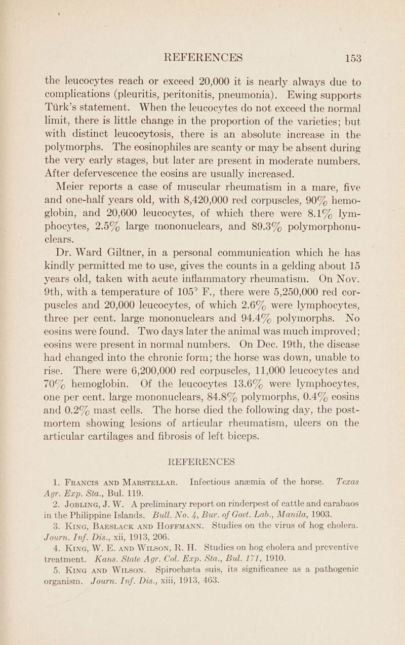 the leucocytes reach or exceed 20,000 it is nearly always due to complications (pleuritis, peritonitis, pneumonia). Ewing supports Turk’s statement. When the leucocytes do not exceed the normal limit, there is little change in the proportion of the varieties; but with distinct leucocytosis, there is an absolute increase in the polymorphs. The eosinophiles are scanty or may be absent during the very early stages, but later are present in moderate numbers. After defervescence the eosins are usually increased. Meier reports a case of muscular rheumatism in a mare, five and one-half years old, with 8,420,000 red corpuscles, 90% hemo- globin, and 20,600 leucocytes, of which there were 8.1% lym- phocytes, 2.5% large mononuclears, and 89.38% polymorphonu- clears. Dr. Ward Giltner, in a personal communication which he has kindly permitted me to use, gives the counts in a gelding about 15 years old, taken with acute inflammatory rheumatism. On Nov. 9th, with a temperature of 105° F., there were 5,250,000 red cor- puscles and 20,000 leucocytes, of which 2.6% were lymphocytes, three per cent. large mononuclears and 94.4% polymorphs. No eosins were found. Two days later the animal was much improved; eosins were present in normal numbers. On Dec. 19th, the disease had changed into the chronic form; the horse was down, unable to rise. There were 6,200,000 red corpuscles, 11,000 leucocytes and 70% hemoglobin. Of the leucocytes 13.6% were lymphocytes, one per cent. large mononuclears, 84.8% polymorphs, 0.4% eosins and 0.2% mast cells. The horse died the following day, the post- mortem showing lesions of articular rheumatism, ulcers on the articular cartilages and fibrosis of left biceps. REFERENCES 1. Francis AND Marstretuar. Infectious anemia of the horse. Texas Agr. Exp. Sta., Bul. 119. 2. Josiine, J. W. A preliminary report on rinderpest of cattle and carabaos in the Philippine Islands. Bull. No. 4, Bur. of Govt. Lab., Manila, 1908. 3. Kinc, Barstack AND HorFMANN. Studies on the virus of hog cholera. Journ. Inf. Dis., xii, 1913, 206. 4. Kina, W. E. anp Wixson, R. H. Studies on hog cholera and preventive treatment. Kans. State Agr. Col. Exp. Sta., Bul. 171, 1910. 5. Kina anp Witson. Spirocheta suis, its significance as a pathogenic organism. Journ. Inf. Dis., xiii, 1913, 463.