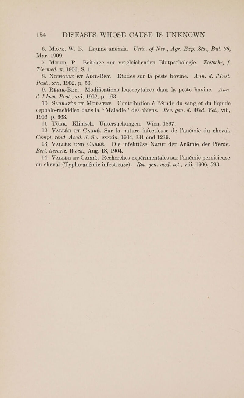 6. Mack, W. B. Equine anemia. Univ. of Nev., Agr. Exp. Sta., Bul. 68, Mar. 1909. 7. Meter, P. Beitrige zur vergleichenden Blutpathologie. Zeitschr, f. Tiermed, x, 1906, 8S. 1. 8. NICHOLLE ET ApIL-BEry. Etudes sur la peste bovine. Ann. d. l’Inst. POSiseRV tet OO22D. 0: 9. Rérik-Bry. Modifications leucocytaires dans la peste bovine. Ann. Ge LNSta Le OSt,1 Xi) L902,8D. LOS: 10. Saprazis BT Muratet. Contribution 4 l'étude du sang et du liquide cephalo-rachidien dans la ‘‘ Maladie” des chiens. Fev. gen. d. Med. Vet., viii, 1906, p. 668. 11. TuUrx. Klinisch. Untersuchungen. Wien, 1897. 12. VauLfe BT Carré. Sur la nature infectieuse de l’anémie du cheval. Compt. rend. Acad. d. Sc., exxxix, 1904, 331 and 1239. 13. VALLHE UND Carré. Die infektidse Natur der Anaimie der Pferde. Berl. tierartz. Woch., Aug. 18, 1904. 14. VALLhHE ET CaRRf. Recherches expérimentales sur |’anémie pernicieuse du cheval (Typho-anémie infectieuse). Rev. gen. med. vet., vill, 1906, 593.