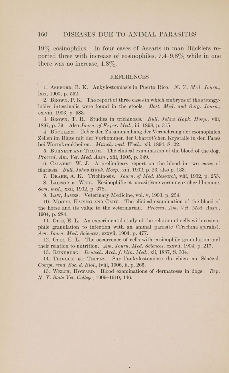 19% eosinophiles. In four cases of Ascaris in man Bucklers re- ported three with increase of eosinophiles, 7.4-9.8% while in one there was no increase, 1.8%. REFERENCES 1. AsHrorD, B. K. Ankylostomiasis in Puerto Rico. N.Y. Med. Journ., Ixxt 319003 p2.D52: 2. Brown, P. K. The report of three cases in which embryos of the strongy- loides intestinalis were found in the stools. Bost. Med. and Surg. Journ., exlviii, 1903, p. 583. 3. Brown, T. R. Studies in trichinosis. Bull. Johns Hopk. Hosp., viii, 1897, p. 79. Also Journ. of Exper. Med., iii, 1898, p. 315. 4. Buckters. Ueber den Zusammenhang der Vermehrung der esoinophilen Zellen im Blute mit der Vorkommen der Charcot’chen Krystalle in den Faces bei Wurmkrankheiten. Miinch. med. Woch., xli, 1894, 8. 22. 5. BurNETT AND TRAUM. The clinical examination of the blood of the dog. Proceed. Am. Vet. Med. Assn., xlii, 1905, p. 349. 6. CatverT, W. J. A preliminary report on the blood in two cases of filariasis. Bull. Johns Hopk. Hosp., xiii, 1902, p. 23, also p. 133. 7. Drake, A. K. Trichinosis. Journ. of Med. Research, viii, 1902, p. 255. 8. Launots ET Weiu. Eosinophilie et parasitisme vermineux chez l’homme. Sem. med., xxii, 1902, p. 378. 9. Law, James. Veterinary Medicine, vol. v, 1903, p. 254. 10. Moorn, Harina AND Capy. The clinical examination of the blood of the horse and its value to the veterinarian. Proceed. Am. Vet. Med. Assn., 1904, p. 284. 11. Opre, E. L. An experimental study of the relation of cells with eosino- phile granulation to infection with an animal parasite (Trichina spiralis). Am. Journ. Med. Sciences, exxvii, 1904, p. 477. 12. Oprm, E. L. The occurrence of cells with eosinophile granulation and their relation to nutrition. Am. Journ. Med. Sciences, exxvil, 1904, p. 217. 13. Rungesere. Deutsch. Arch. f. klin. Med., xli, 1887, 8. 304. 14. THrroux ET Teppaz. Sur l’ankylostomiase du chien au Sénégal. Compt. rend. Soc. d. Biol., lviii, 1906, ii, p. 265. 15. Wetcu, Howarp. Blood examinations of dermatoses in dogs. Rep. N. Y. State Vet. College, 1909-1910, 146.