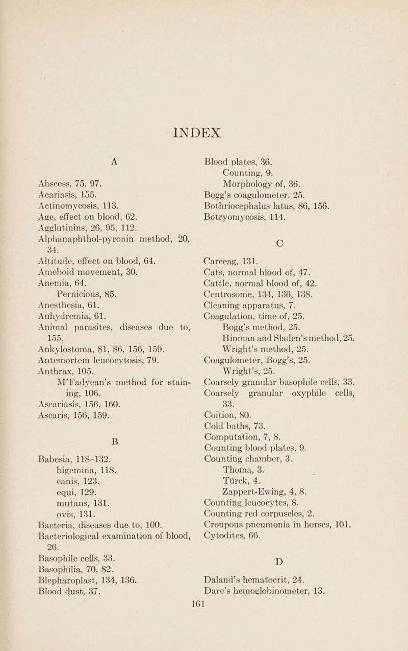 Abscess, 75, 97. Acariasis, 155. Actinomycosis, 113. Age, effect on blood, 62. Agglutinins, 26, 95, 112. Alphanaphthol-pyronin method, 20, 34. Altitude, effect on blood, 64. Ameboid movement, 30. Anemia, 64. Pernicious, 85. Anesthesia, 61. Anhydremia, 61. Animal parasites, diseases due to, 155. Ankylostoma, 81, 86, 156, 159. Antemortem leucocytosis, 79. Anthrax, 105. M’Fadyean’s method for stain- ing, 106. Ascariasis, 156, 160. Ascaris, 156, 159. B Babesia, 118-132. bigemina, 118. canis, 123. equi, 129. mutans, 131. ovis, 131. Bacteria, diseases due to, 100. Bacteriological examination of blood, 26. Basophile cells, 33. Basophilia, 70, 82. Blepharoplast, 134, 136. Blood dust, 37. Blood plates, 36. Counting, 9. Morphology of, 36. Bogg’s coagulometer, 25. Bothriocephalus latus, 86, 156. Botryomycosis, 114. C Carceag, 131. Cats, normal blood of, 47. Cattle, normal blood of, 42. Centrosome, 134, 136, 138. Cleaning apparatus, 7. Coagulation, time of, 25. Bogg’s method, 25. Hinman and Sladen’s method, 25. Wright’s method, 25. Coagulometer, Bogg’s, 25. Wright’s, 25. Coarsely granular basophile cells, 33. Coarsely granular oxyphile cells, Bhe Coition, 80. Cold baths, 73. Computation, 7, 8. Counting blood plates, 9. Counting chamber, 3. Thoma, 3. Tiirck, 4. Zappert-Ewing, 4, 8. Counting leucocytes, 8. Counting red corpuscles, 2. Croupous pneumonia in horses, 101. Cytodites, 66. D Daland’s hematocrit, 24. Dare’s hemoglobinometer, 13.