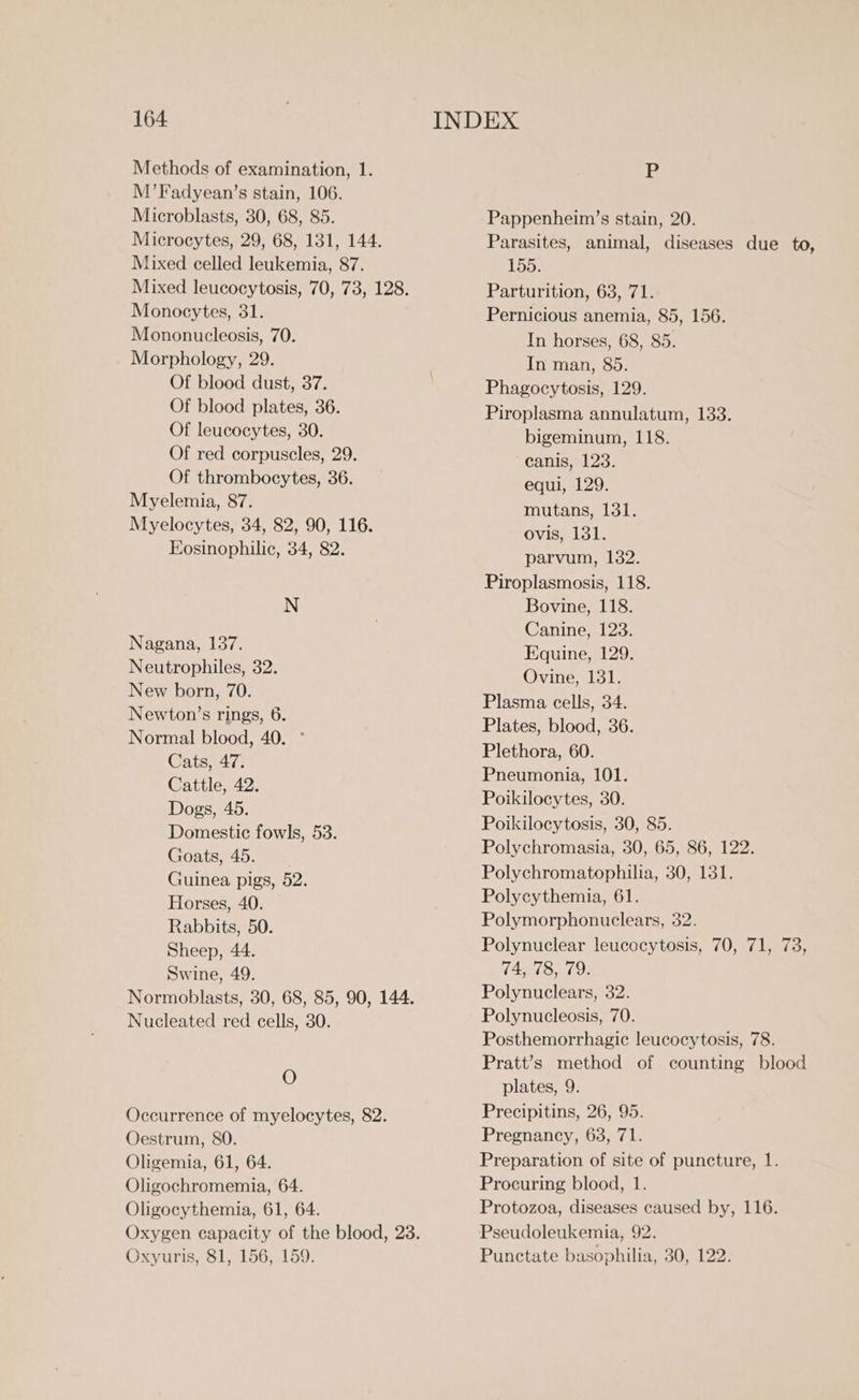 Methods of examination, 1. M’Fadyean’s stain, 106. Microblasts, 30, 68, 85. Mixed celled leukemia, 87. Monocytes, 31. Mononucleosis, 70. Morphology, 29. Of blood dust, 37. Of blood plates, 36. Of leucocytes, 30. Of red corpuscles, 29. Of thrombocytes, 36. Myelemia, 87. Kosinophilic, 34, 82. N Nagana, 137. Neutrophiles, 32. New born, 70. Newton’s rings, 6. Normal blood, 40. ° Cats, 47. Cattle, 42. Dogs, 45. Domestic fowls, 53. Gaoats.45, ae Guinea pigs, 52. Horses, 40. Rabbits, 50. Sheep, 44. Swine, 49. Nucleated red cells, 30. O Oestrum, 80. Oligemia, 61, 64. Oligochromemia, 64. Oligocythemia, 61, 64. Oxyuris, 81, 156, 159. Ve Pappenheim’s stain, 20. Parasites, animal, diseases due to, 155. Parturition, 63, 71. Pernicious anemia, 85, 156. In horses, 68, 85. In man, 85. Phagocytosis, 129. Piroplasma annulatum, 133. bigeminum, 118. canis, 123. equi, 129. mutans, 131. ovis, 131. parvum, 132. Piroplasmosis, 118. Bovine, 118. Canine, 123. Equine, 129. Ovine, 131. Plasma cells, 34. Plates, blood, 36. Plethora, 60. Pneumonia, 101. Poikilocytes, 30. Poikilocytosis, 30, 85. Polychromasia, 30, 65, 86, 122. Polychromatophilia, 30, 131. Polycythemia, 61. Polymorphonuclears, 32. Polynuclear leucocytosis, 70, 71, 73, 74, 78, 79. Polynuclears, 32. Polynucleosis, 70. Posthemorrhagic leucocytosis, 78. Pratt’s method of counting blood plates, 9. Precipitins, 26, 95. Pregnancy, 63, 71. Preparation of site of puncture, 1. Procuring blood, 1. Protozoa, diseases caused by, 116. Pseudoleukemia, 92. Punctate basophilia, 30, 122.