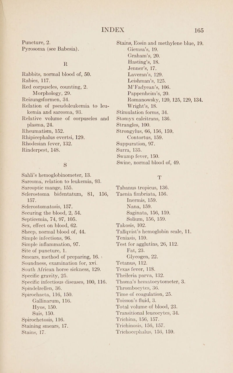 Pyrosoma (see Babesia). R Rabbits, normal blood of, 50. Rabies, 117. Red corpuscles, counting, 2. Morphology, 29. Reizungsformen, 34. Relation of pseudoleukemia to leu- kemia and sarcoma, 93. Relative volume of corpuscles and plasma, 24. Rheumatism, 152. Rhipicephalus evertsi, 129. Rhodesian fever, 182. Rinderpest, 148. S Sahli’s hemoglobinometer, 13. Sarcoma, relation to leukemia, 93. Sarcoptic mange, 155. Sclerostoma bidentatum, 81, 157. Sclerostomatosis, 157. Securing the blood, 2, 54. Septicemia, 74, 97, 105. Sex, effect on blood, 62. Sheep, normal blood of, 44. Simple infections, 96. Simple inflammation, 97. Site of puncture, 1. Smears, method of preparing, 16. : Soundness, examination for, xvi. South African horse sickness, 129. Specific gravity, 25. Specific infectious diseases, 100, 116. Spindelzellen, 36. Spirochaeta, 116, 150. Gallinarum, 116. Hyos, 150. Suis, 150. Spirochetosis, 116. Staining smears, 17. Stains, 17. 156, 165 Giemsa’s, 19. Graham’s, 20. Hasting’s, 18. Jenner’s, 17. Laveran’s, 129. Leishman’s, 125. M’Fadyean’s, 106. Pappenheim’s, 20. Romanowsky, 120, 125, 129, 134. Wright’s, 18. Stimulation forms, 34. Stomyx calcitrans, 136. Strangles, 100. Strongylus, 66, 156, 159. Contortus, 159. Suppuration, 97. Surra, 135. Swamp fever, 150. Swine, normal blood of, 49. 4p Tabanus tropicus, 136. Taenia fimbriata, 156. Inermis, 159. Nana, 159. Saginata, 156, 159. Solium, 156, 159. Takosis, 102. Tallqvist’s hemoglobin scale, 11. Teniasis, 159. Test for agglutins, 26, 112. Fat, 23: Glycogen, 22. Tetanus, 112. Texas fever, 118. Theileria parva, 132. Thoma’s hematocytometer, 3. Thrombocytes, 36. Time of coagulation, 25. Toisson’s fluid, 3. Total volume of blood, 23. Transitional leucocytes, 34. Trichina, 156, 157. Trichinosis, 156, 157. Trichocephalus, 156, 159.