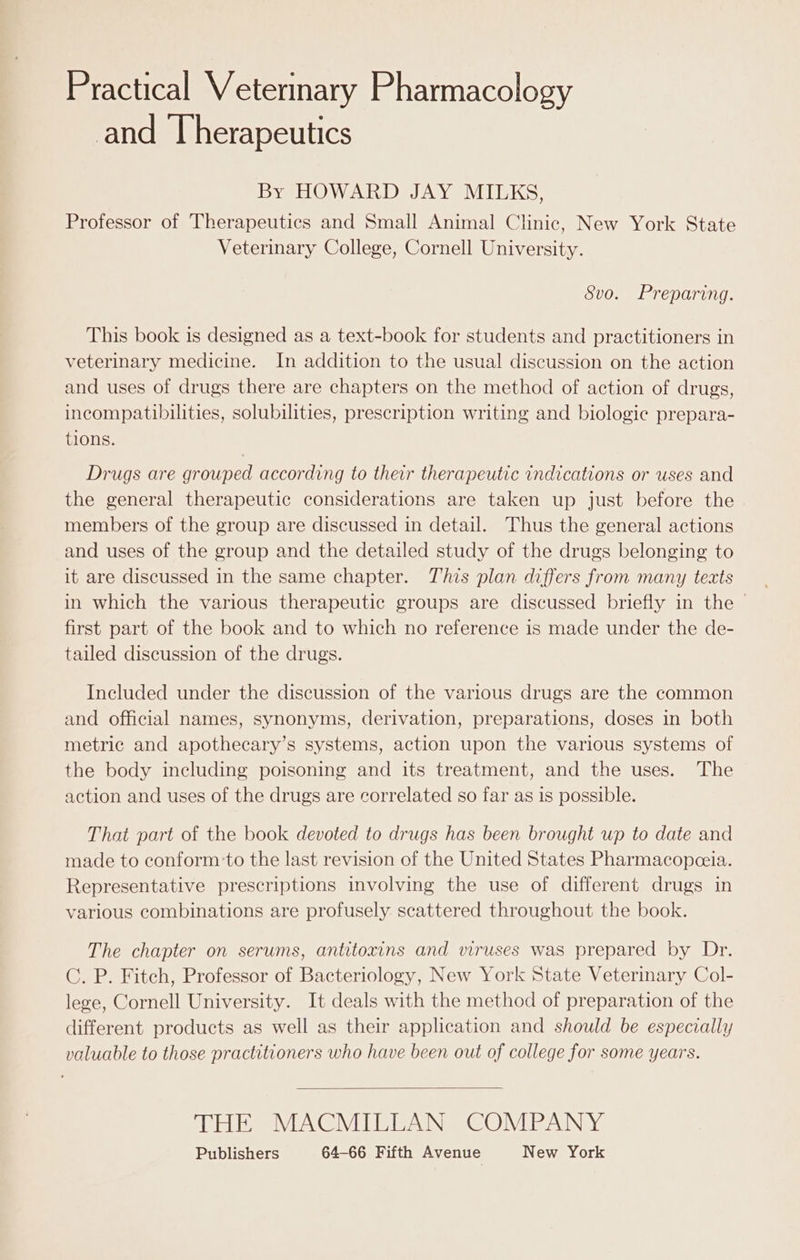 Practical Veterinary Pharmacology nd Therapeutics By HOWARD JAY MILKS, Professor of Therapeutics and Small Animal Clinic, New York State Veterinary College, Cornell University. Svo. Preparing. This book is designed as a text-book for students and practitioners in veterinary medicine. In addition to the usual discussion on the action and uses of drugs there are chapters on the method of action of drugs, incompatibilities, solubilities, prescription writing and biologie prepara- tions. Drugs are grouped according to their therapeutic indications or uses and the general therapeutic considerations are taken up just before the members of the group are discussed in detail. Thus the general actions and uses of the group and the detailed study of the drugs belonging to it are discussed in the same chapter. This plan differs from many texts in which the various therapeutic groups are discussed briefly in the ~ first part of the book and to which no reference is made under the de- tailed discussion of the drugs. Included under the discussion of the various drugs are the common and official names, synonyms, derivation, preparations, doses in both metric and apothecary’s systems, action upon the various systems of the body including poisoning and its treatment, and the uses. The action and uses of the drugs are correlated so far as is possible. That part of the book devoted to drugs has been brought up to date and made to conform:to the last revision of the United States Pharmacopceia. Representative prescriptions involving the use of different drugs in various combinations are profusely scattered throughout the book. The chapter on serums, antitoxins and viruses was prepared by Dr. C. P. Fitch, Professor of Bacteriology, New York State Veterinary Col- lege, Cornell University. It deals with the method of preparation of the different products as well as their application and should be especially valuable to those practitioners who have been out of college for some years. THE MACMILLAN COMPANY Publishers 64-66 Fifth Avenue New York