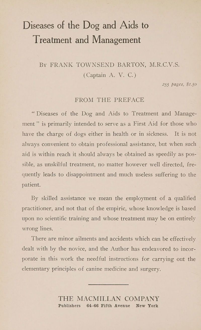 Diseases of the Dog and Aids to Treatment and Management By FRANK TOWNSEND BARTON, M.R.C.V.S. (Captain masa ar) 255 pages, $1.50 BROMAREI Rhee “Diseases of the Dog and Aids to Treatment and Manage- ment’ is primarily intended to serve as a First Aid for those who have the charge of dogs either in health or in sickness. It is not always convenient to obtain professional assistance, but when such — aid is within reach it should always be obtained as speedily as pos- sible, as unskilful treatment, no matter however well directed, fre- quently leads to disappointment and much useless suffering to the patient. By skilled assistance we mean the employment of a qualified practitioner, and not that of the empiric, whose knowledge is based upon no scientific training and whose treatment may be on entirely wrong lines. | There are minor ailments and accidents which can be effectively dealt with by the novice, and the Author has endeavored to incor- porate in this work the needful instructions for carrying out the elementary principles of canine medicine and surgery. THE MACMILLAN COMPANY