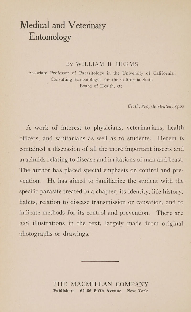 Medical and Veterinary Entomology BY WV TAD ec Ris Associate Professor of Parasitology in the University of California; Consulting Parasitologist for the California State | Board of Health, ete. Cloth, 8vo, illustrated, $4.00 A work of interest to physicians, veterinarians, health officers, and sanitarians as well as to students. Herein is contained a discussion of all the more important insects and arachnids relating to disease and irritations of man and beast. The author has placed special emphasis on control and pre- vention. He has aimed to familiarize the student with the specific parasite treated in a chapter, its identity, life history, habits, relation to disease transmission or causation, and to indicate methods for its control and prevention. There are 228 illustrations in the text, largely made from original photographs or drawings. THE MACMILLAN COMPANY