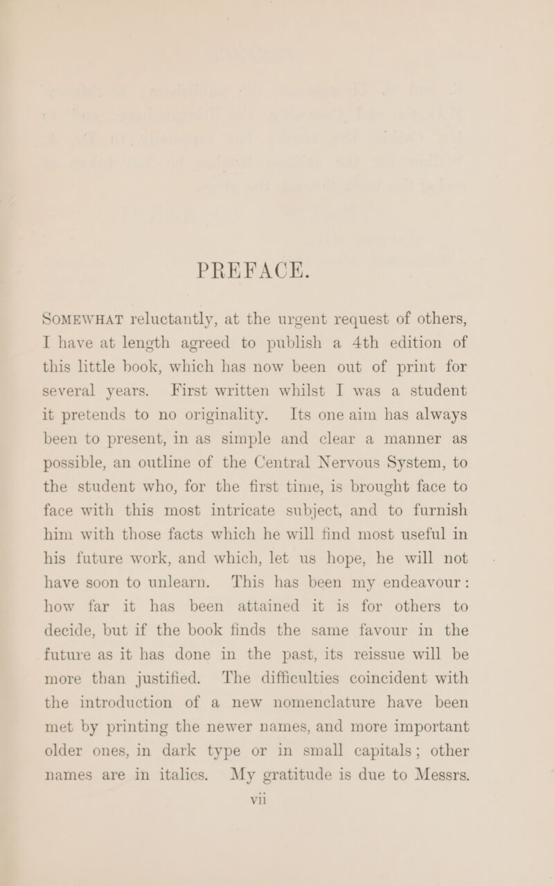 PREFACE. SoMEWHAT reluctantly, at the urgent request of others, I have at length agreed to publish a 4th edition of this little book, which has now been out of print for several years. First written whilst I was a student it pretends to no originality. Its one aim has always been to present, in as simple and clear a manner as possible, an outline of the Central Nervous System, to the student who, for the first time, is brought face to face with this most intricate subject, and to furnish him with those facts which he will find most useful in his future work, and which, let us hope, he will not have soon to unlearn. This has been my endeavour: how far it has been attained it is for others to decide, but if the book finds the same favour in the future as it has done in the past, its reissue will be more than justified. The difficulties coincident with the introduction of a new nomenclature have been met by printing the newer names, and more important older ones, in dark type or in small capitals; other names are in italics. My gratitude is due to Messrs. vil